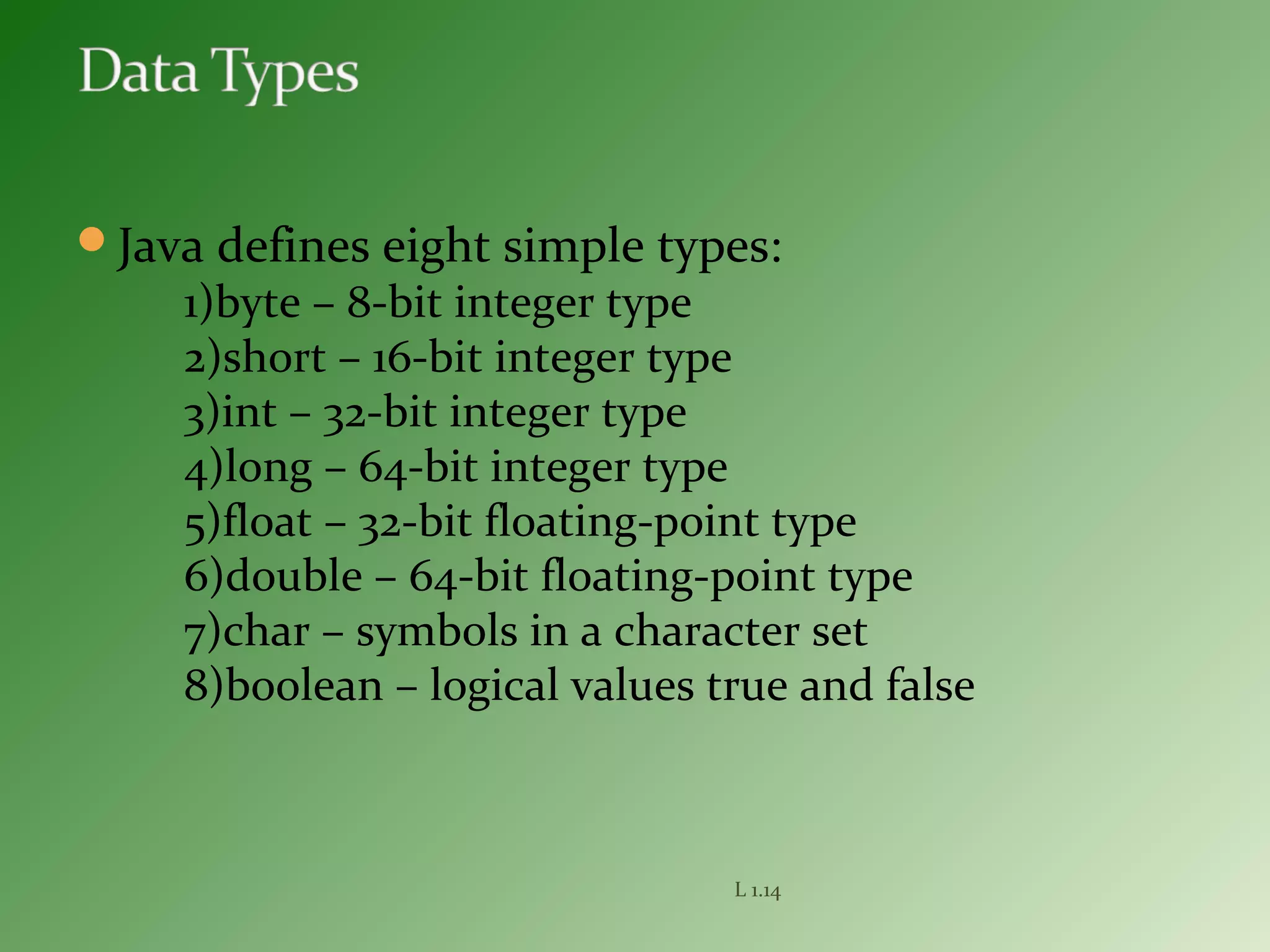 Java defines eight simple types:
1)byte – 8-bit integer type
2)short – 16-bit integer type
3)int – 32-bit integer type
4)long – 64-bit integer type
5)float – 32-bit floating-point type
6)double – 64-bit floating-point type
7)char – symbols in a character set
8)boolean – logical values true and false
L 1.14
 