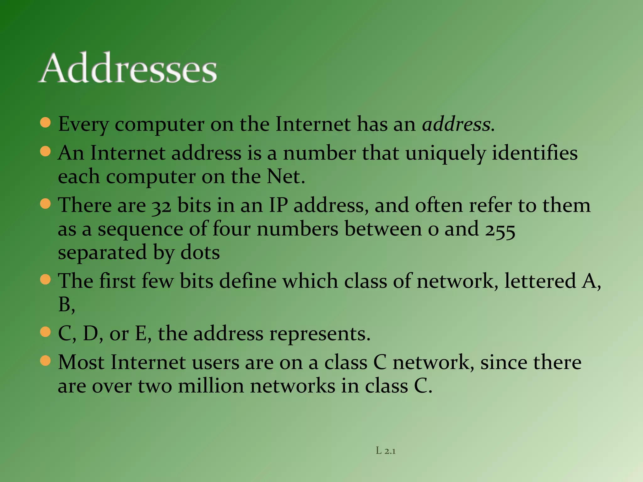 Every computer on the Internet has an address.
An Internet address is a number that uniquely identifies
each computer on the Net.
There are 32 bits in an IP address, and often refer to them
as a sequence of four numbers between 0 and 255
separated by dots
The first few bits define which class of network, lettered A,
B,
C, D, or E, the address represents.
Most Internet users are on a class C network, since there
are over two million networks in class C.
L 2.1
 