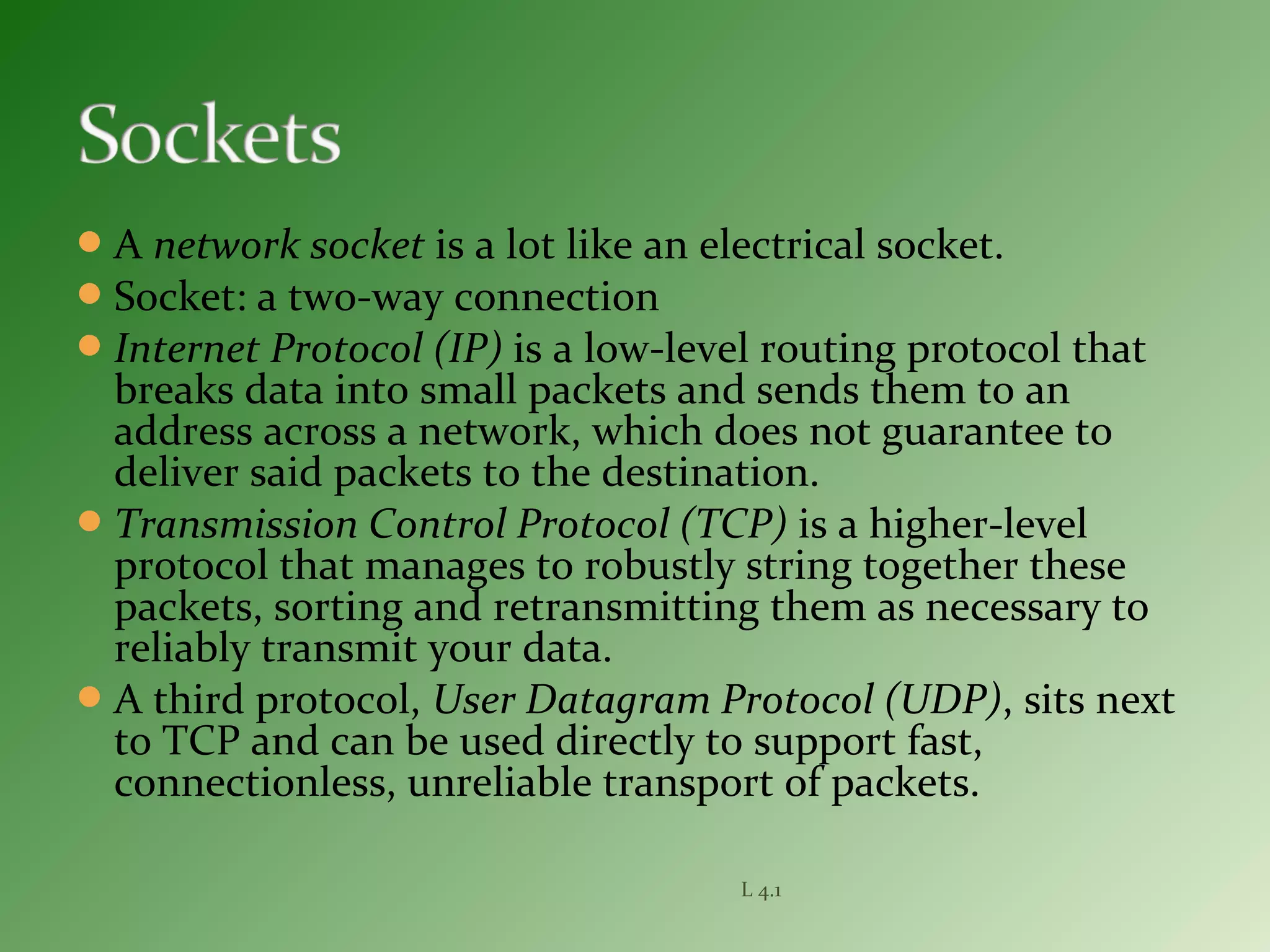 A network socket is a lot like an electrical socket.
Socket: a two-way connection
Internet Protocol (IP) is a low-level routing protocol that
breaks data into small packets and sends them to an
address across a network, which does not guarantee to
deliver said packets to the destination.
Transmission Control Protocol (TCP) is a higher-level
protocol that manages to robustly string together these
packets, sorting and retransmitting them as necessary to
reliably transmit your data.
A third protocol, User Datagram Protocol (UDP), sits next
to TCP and can be used directly to support fast,
connectionless, unreliable transport of packets.
L 4.1
 