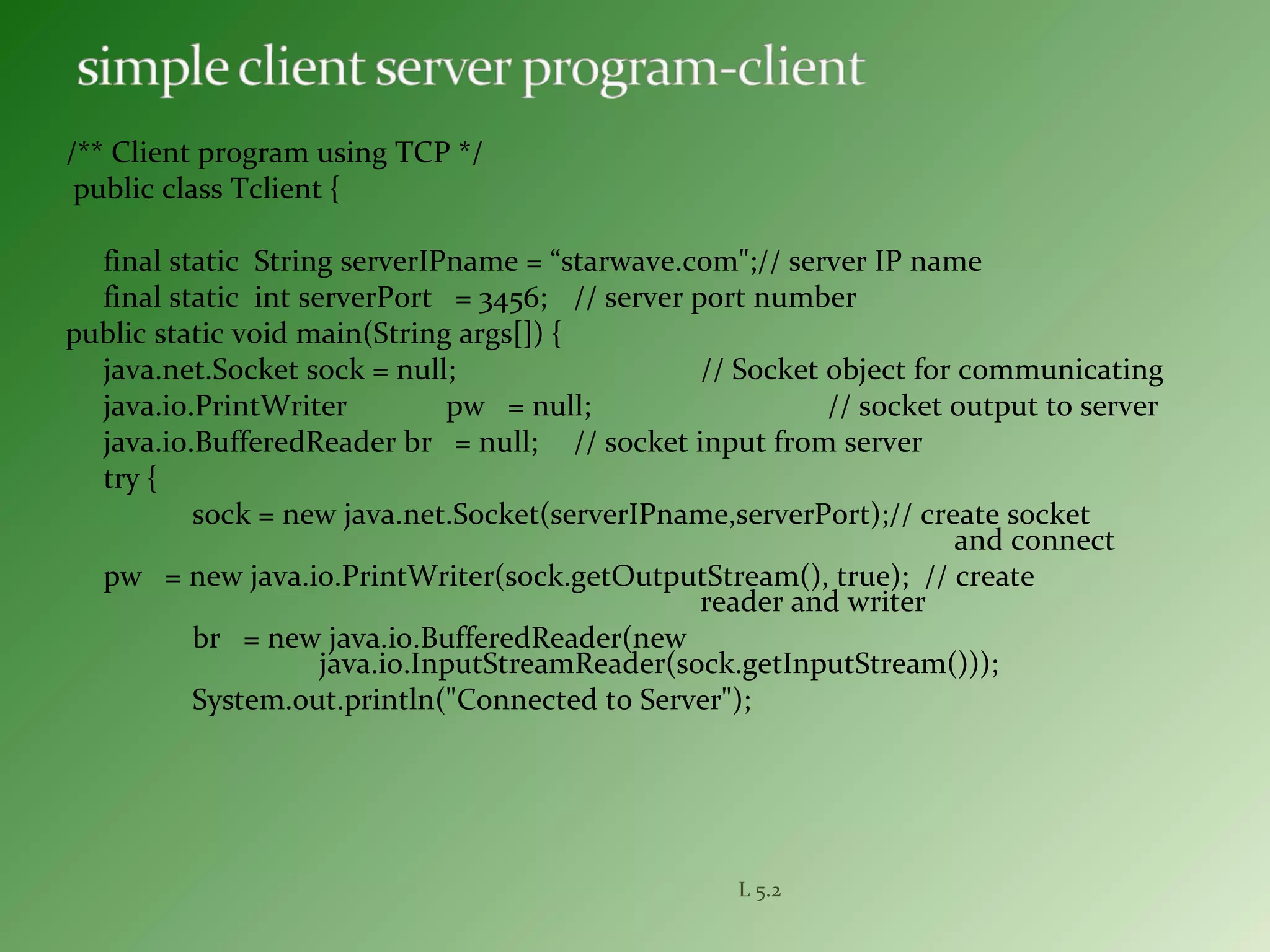 /** Client program using TCP */
public class Tclient {
final static String serverIPname = “starwave.com";// server IP name
final static int serverPort = 3456; // server port number
public static void main(String args[]) {
java.net.Socket sock = null; // Socket object for communicating
java.io.PrintWriter pw = null; // socket output to server
java.io.BufferedReader br = null; // socket input from server
try {
sock = new java.net.Socket(serverIPname,serverPort);// create socket
and connect
pw = new java.io.PrintWriter(sock.getOutputStream(), true); // create
reader and writer
br = new java.io.BufferedReader(new
java.io.InputStreamReader(sock.getInputStream()));
System.out.println("Connected to Server");
L 5.2
 
