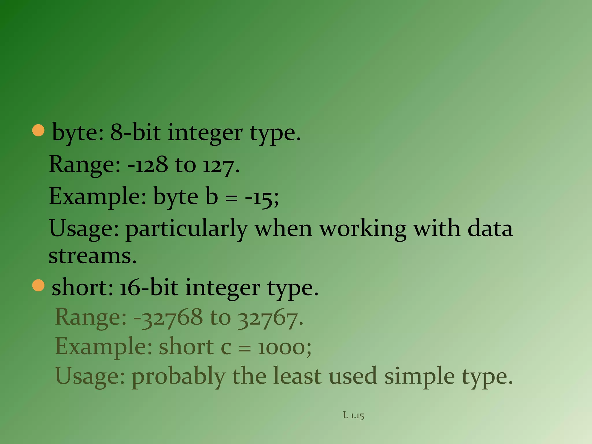 byte: 8-bit integer type.
Range: -128 to 127.
Example: byte b = -15;
Usage: particularly when working with data
streams.
short: 16-bit integer type.
Range: -32768 to 32767.
Example: short c = 1000;
Usage: probably the least used simple type.
L 1.15
 