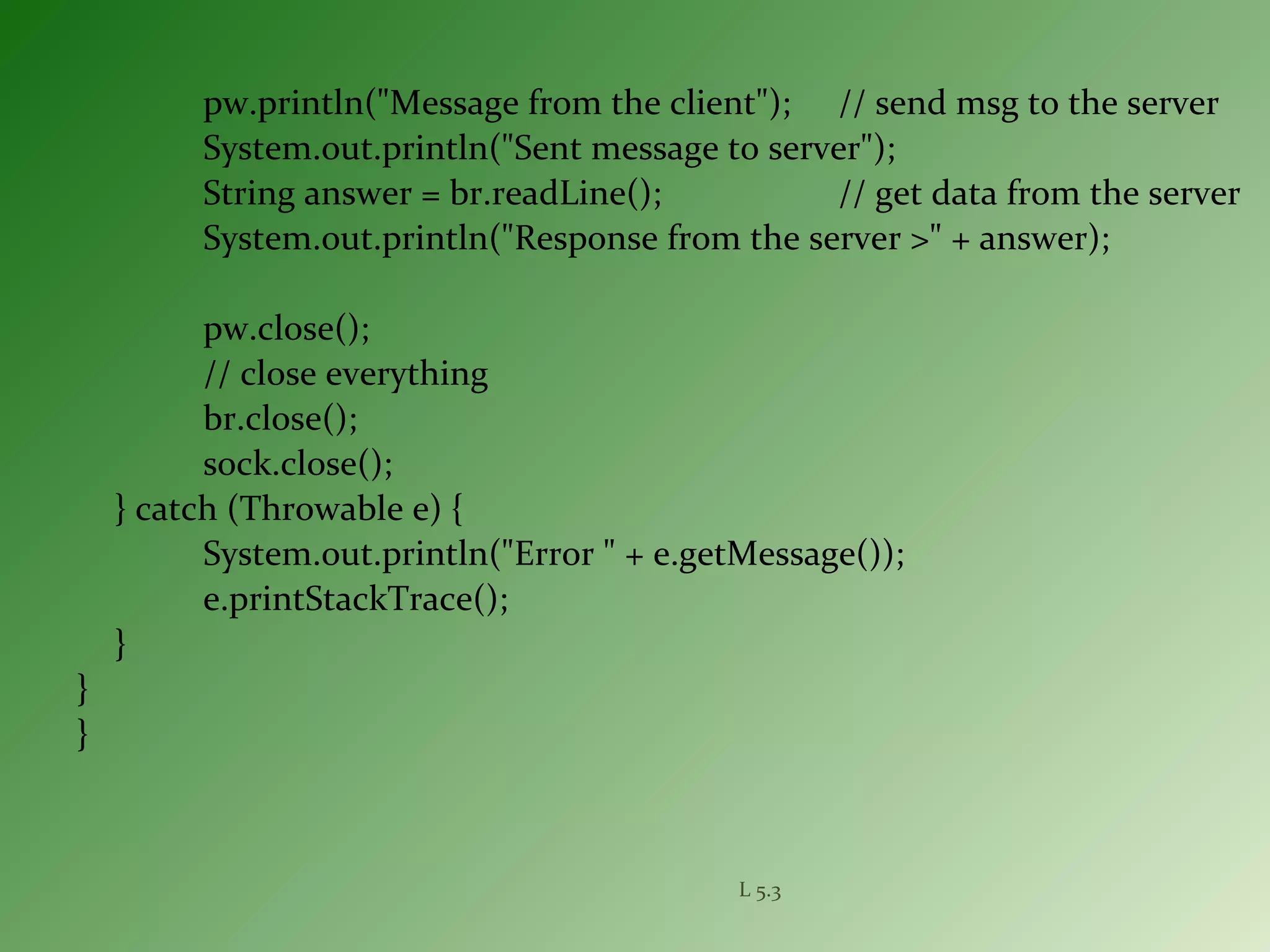 pw.println("Message from the client"); // send msg to the server
System.out.println("Sent message to server");
String answer = br.readLine(); // get data from the server
System.out.println("Response from the server >" + answer);
pw.close();
// close everything
br.close();
sock.close();
} catch (Throwable e) {
System.out.println("Error " + e.getMessage());
e.printStackTrace();
}
}
}
L 5.3
 