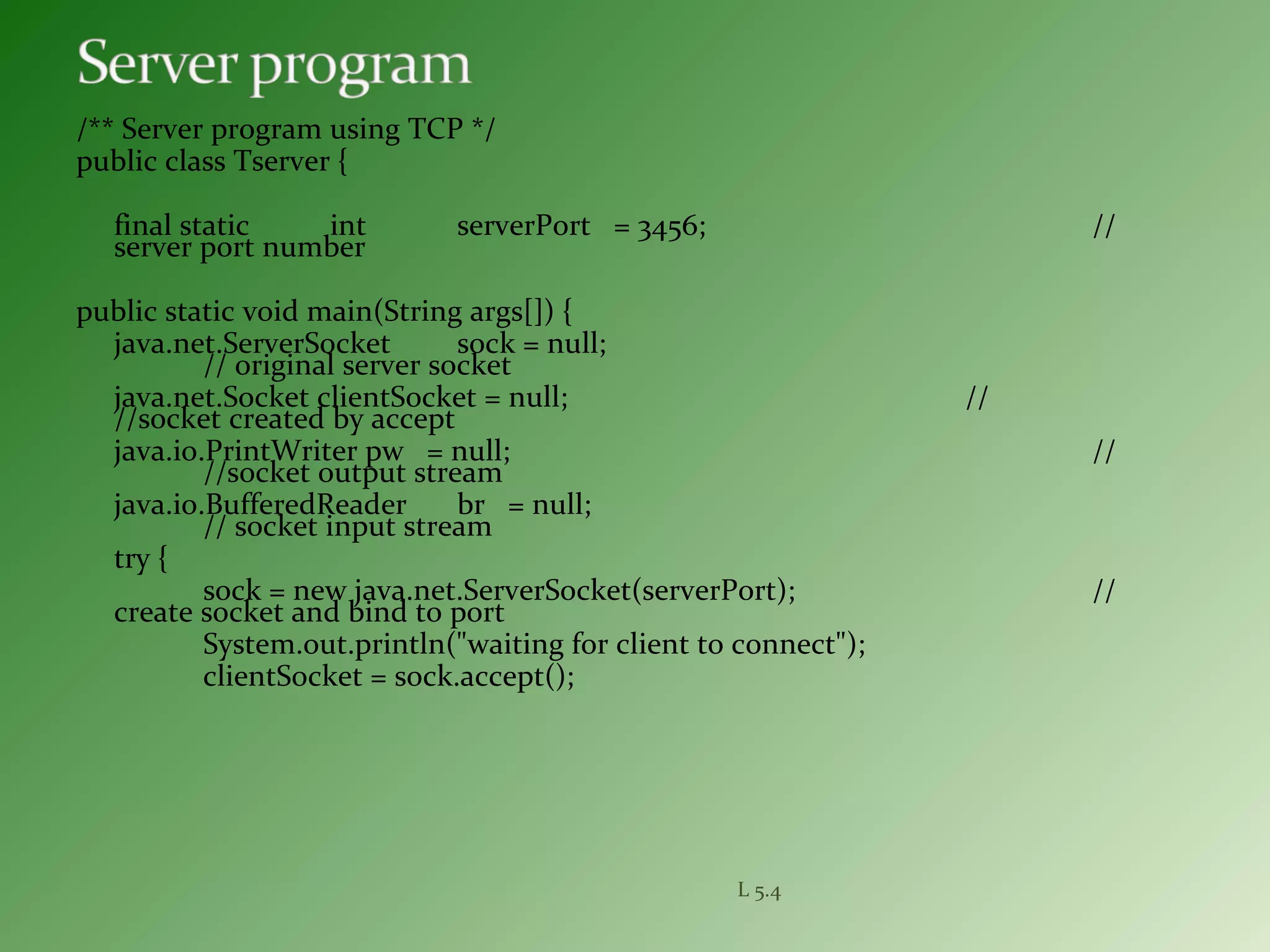 /** Server program using TCP */
public class Tserver {
final static int serverPort = 3456; //
server port number
public static void main(String args[]) {
java.net.ServerSocket sock = null;
// original server socket
java.net.Socket clientSocket = null; //
//socket created by accept
java.io.PrintWriter pw = null; //
//socket output stream
java.io.BufferedReader br = null;
// socket input stream
try {
sock = new java.net.ServerSocket(serverPort); //
create socket and bind to port
System.out.println("waiting for client to connect");
clientSocket = sock.accept();
L 5.4
 