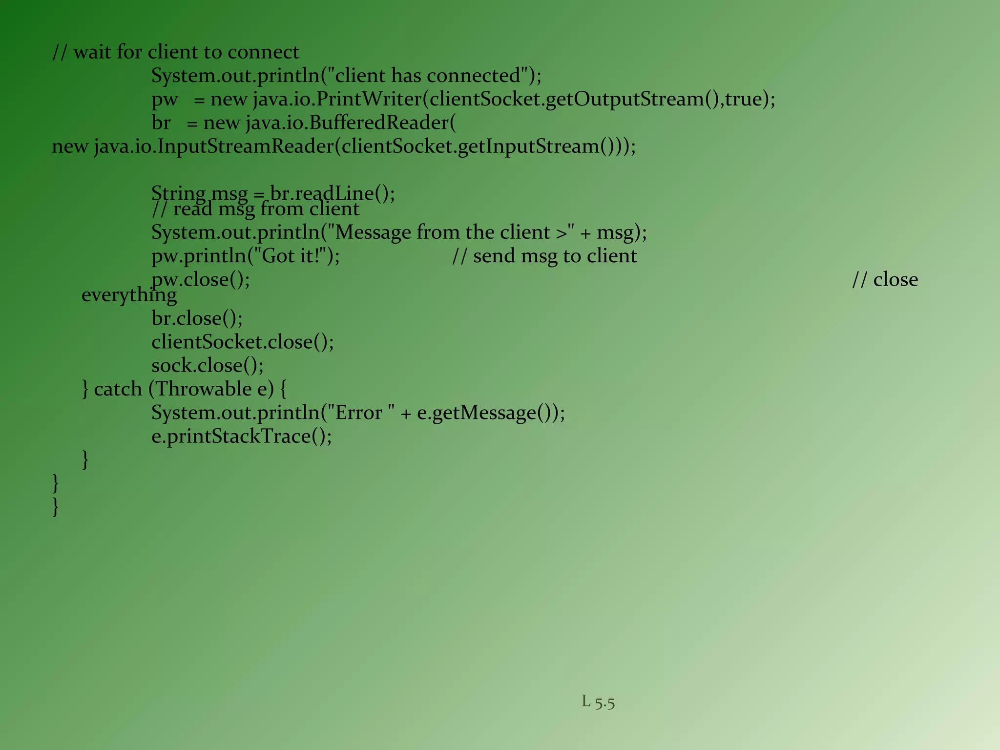 // wait for client to connect
System.out.println("client has connected");
pw = new java.io.PrintWriter(clientSocket.getOutputStream(),true);
br = new java.io.BufferedReader(
new java.io.InputStreamReader(clientSocket.getInputStream()));
String msg = br.readLine();
// read msg from client
System.out.println("Message from the client >" + msg);
pw.println("Got it!"); // send msg to client
pw.close(); // close
everything
br.close();
clientSocket.close();
sock.close();
} catch (Throwable e) {
System.out.println("Error " + e.getMessage());
e.printStackTrace();
}
}
}
L 5.5
 