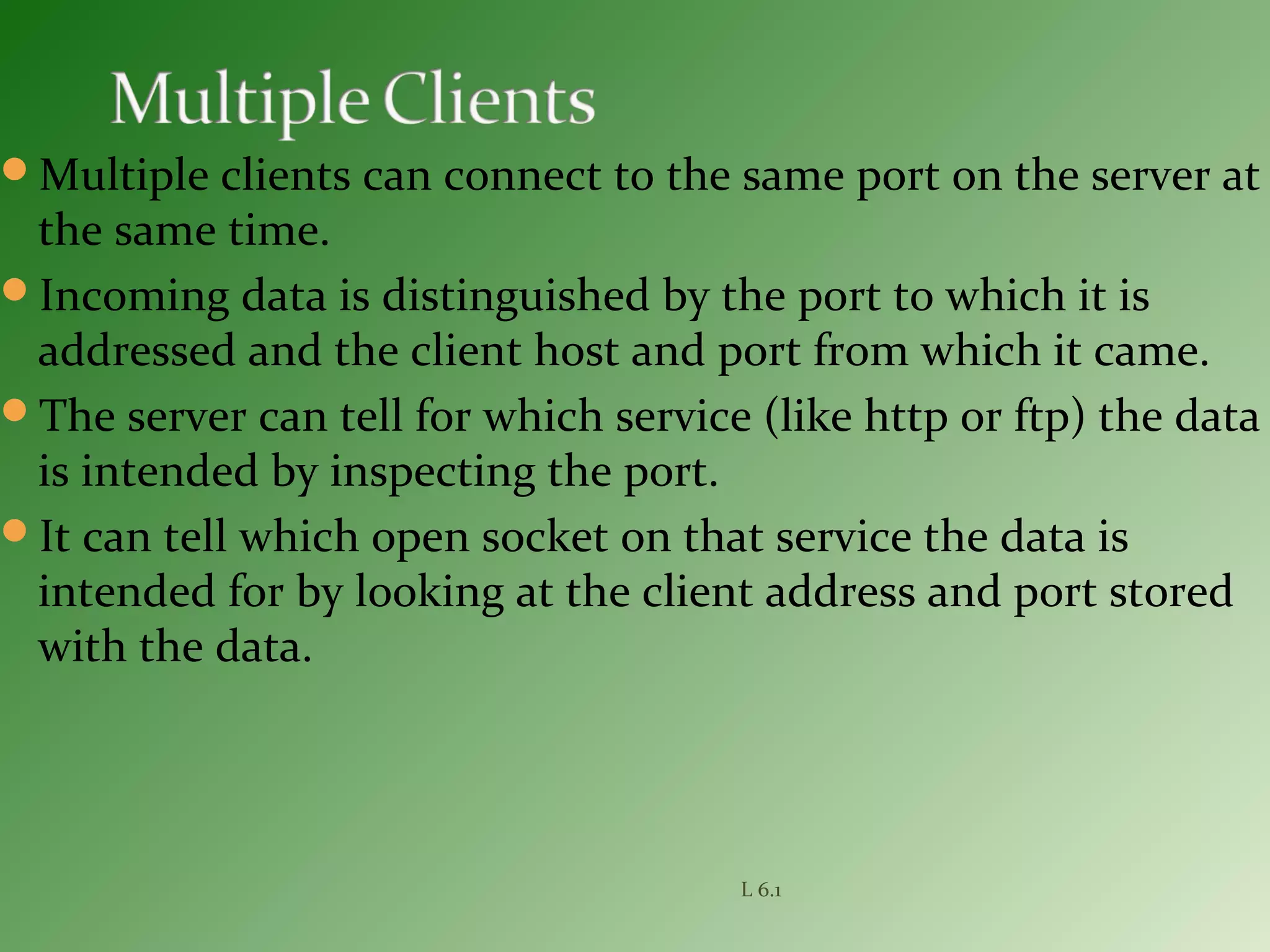 Multiple clients can connect to the same port on the server at
the same time.
Incoming data is distinguished by the port to which it is
addressed and the client host and port from which it came.
The server can tell for which service (like http or ftp) the data
is intended by inspecting the port.
It can tell which open socket on that service the data is
intended for by looking at the client address and port stored
with the data.
L 6.1
 