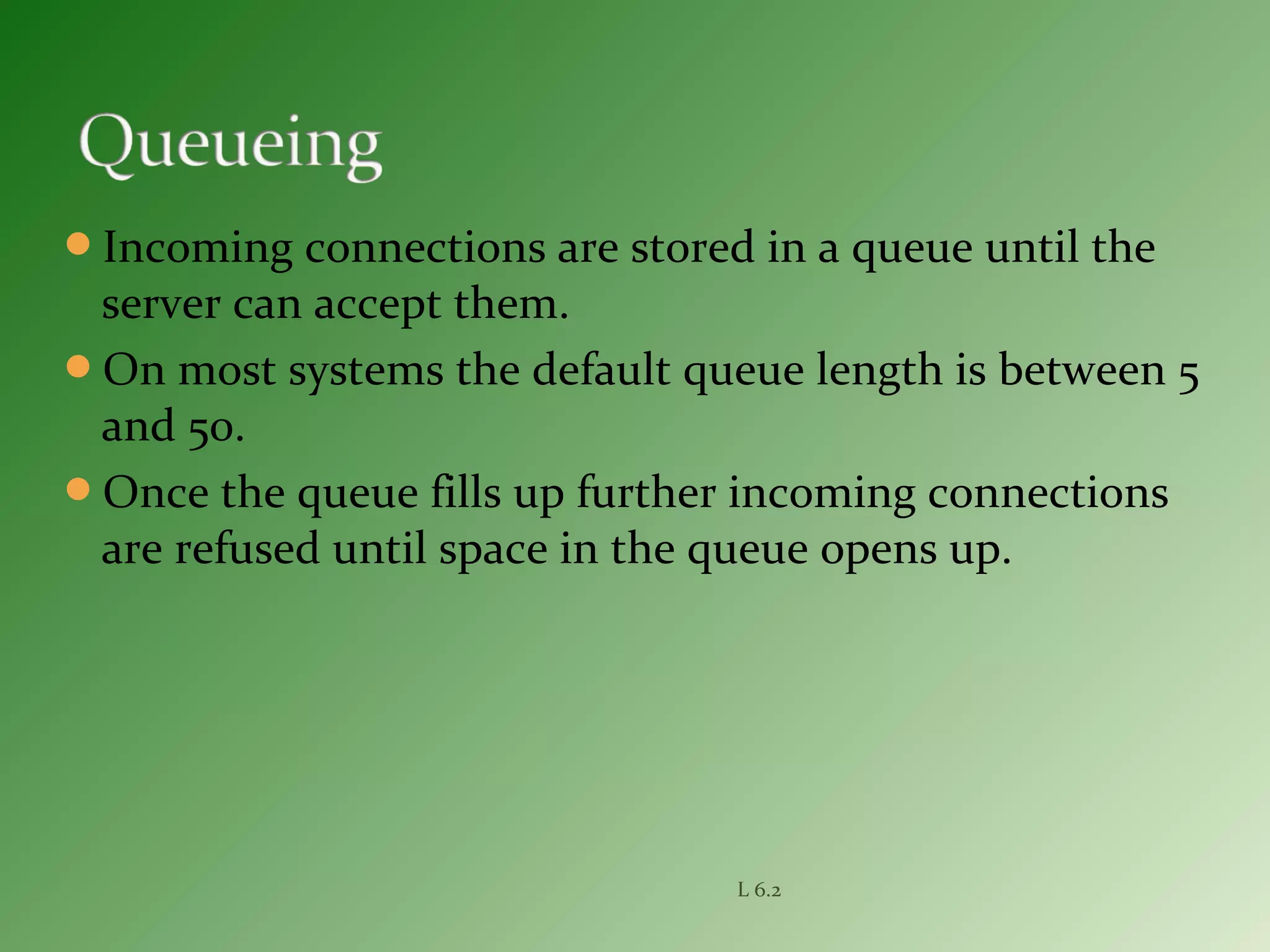 Incoming connections are stored in a queue until the
server can accept them.
On most systems the default queue length is between 5
and 50.
Once the queue fills up further incoming connections
are refused until space in the queue opens up.
L 6.2
 