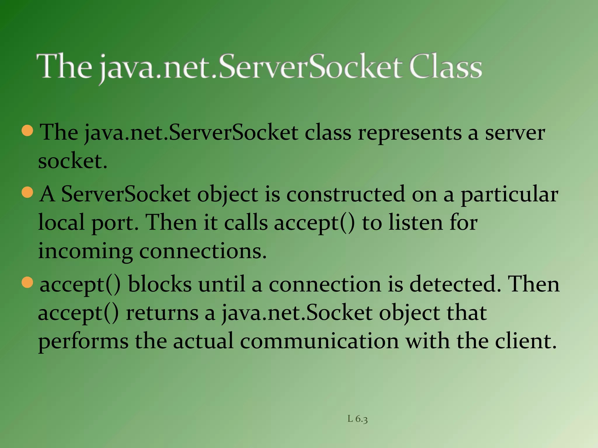 The java.net.ServerSocket class represents a server
socket.
A ServerSocket object is constructed on a particular
local port. Then it calls accept() to listen for
incoming connections.
accept() blocks until a connection is detected. Then
accept() returns a java.net.Socket object that
performs the actual communication with the client.
L 6.3
 
