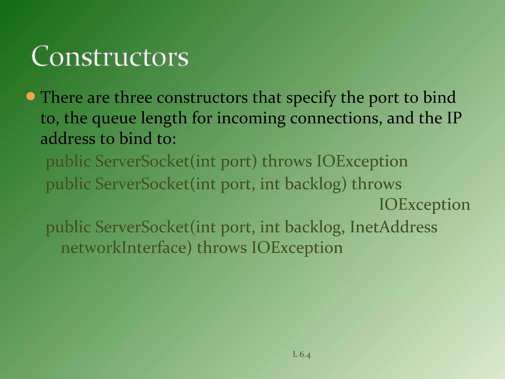 There are three constructors that specify the port to bind
to, the queue length for incoming connections, and the IP
address to bind to:
public ServerSocket(int port) throws IOException
public ServerSocket(int port, int backlog) throws
IOException
public ServerSocket(int port, int backlog, InetAddress
networkInterface) throws IOException
L 6.4
 