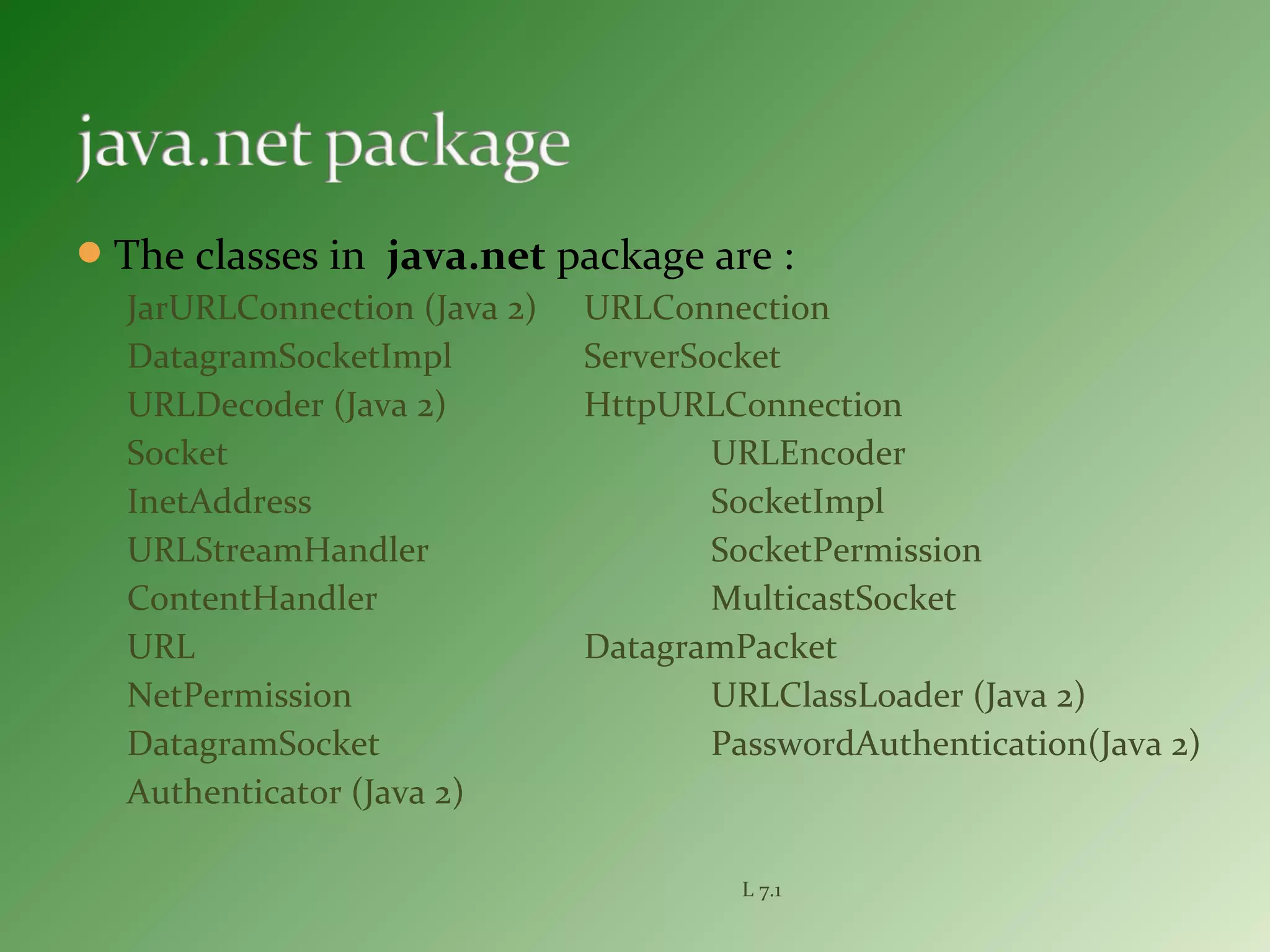The classes in java.net package are :
JarURLConnection (Java 2) URLConnection
DatagramSocketImpl ServerSocket
URLDecoder (Java 2) HttpURLConnection
Socket URLEncoder
InetAddress SocketImpl
URLStreamHandler SocketPermission
ContentHandler MulticastSocket
URL DatagramPacket
NetPermission URLClassLoader (Java 2)
DatagramSocket PasswordAuthentication(Java 2)
Authenticator (Java 2)
L 7.1
 