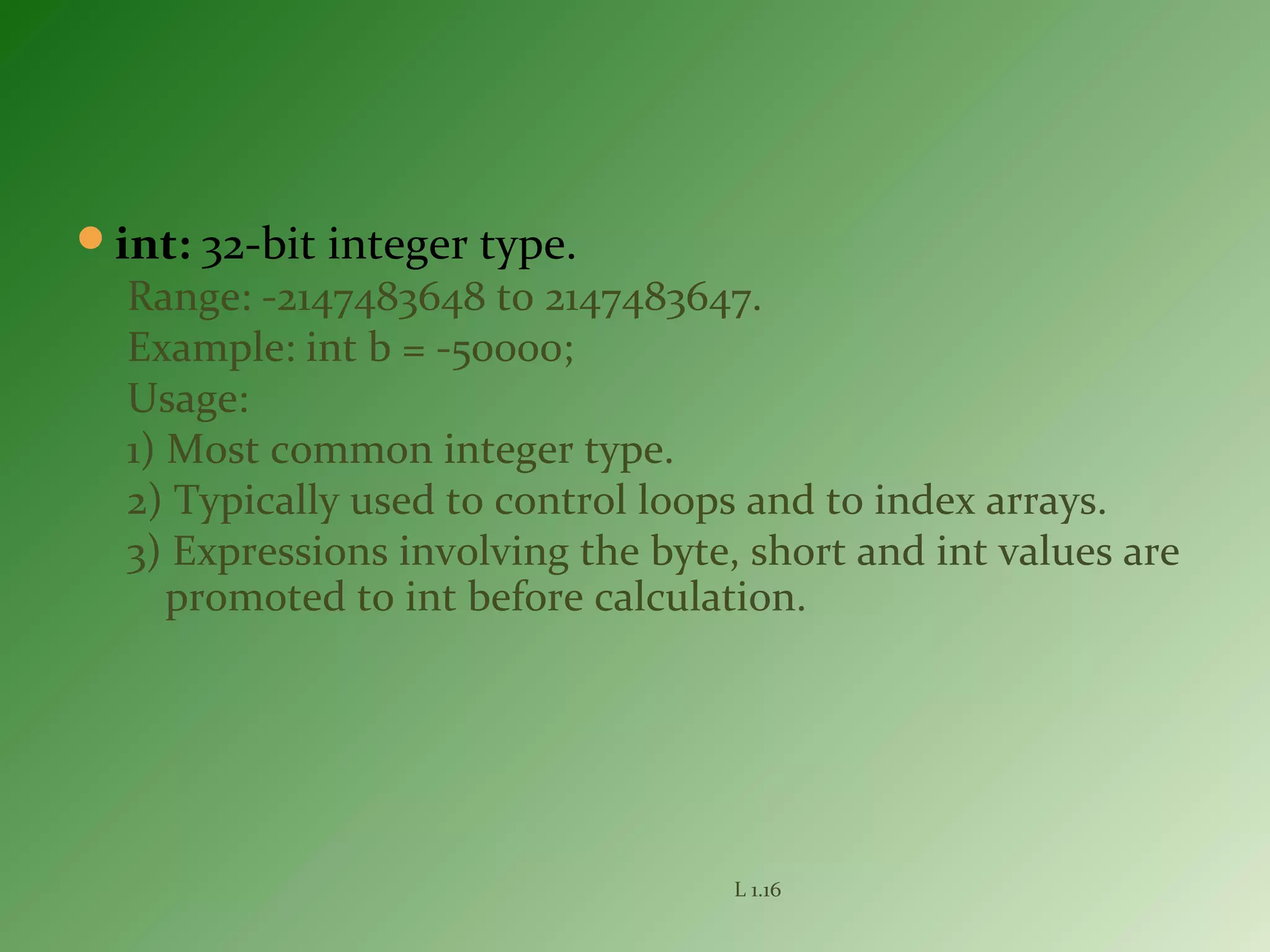 int: 32-bit integer type.
Range: -2147483648 to 2147483647.
Example: int b = -50000;
Usage:
1) Most common integer type.
2) Typically used to control loops and to index arrays.
3) Expressions involving the byte, short and int values are
promoted to int before calculation.
L 1.16
 