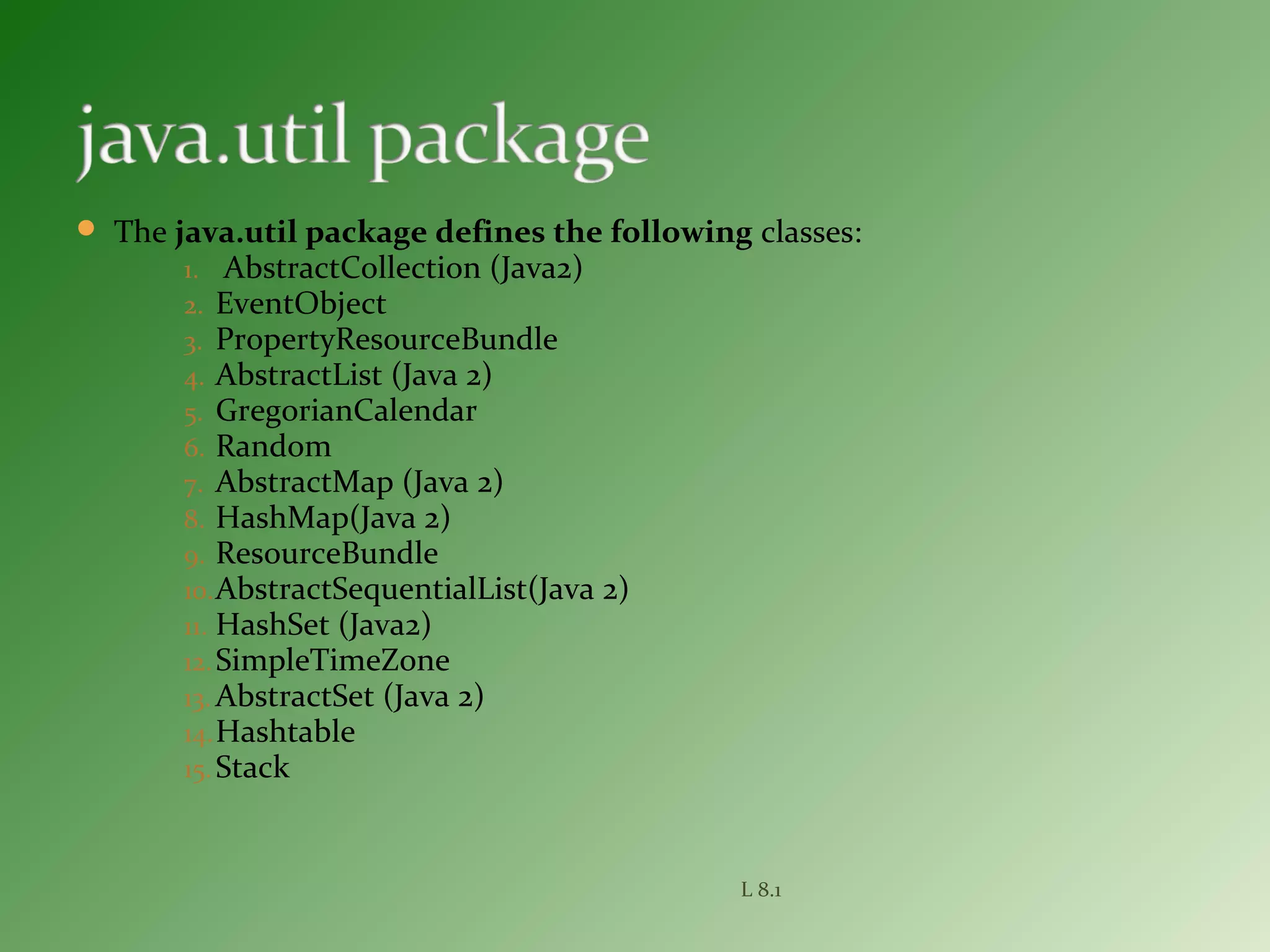  The java.util package defines the following classes:
1. AbstractCollection (Java2)
2. EventObject
3. PropertyResourceBundle
4. AbstractList (Java 2)
5. GregorianCalendar
6. Random
7. AbstractMap (Java 2)
8. HashMap(Java 2)
9. ResourceBundle
10.AbstractSequentialList(Java 2)
11. HashSet (Java2)
12.SimpleTimeZone
13. AbstractSet (Java 2)
14.Hashtable
15.Stack
L 8.1
 