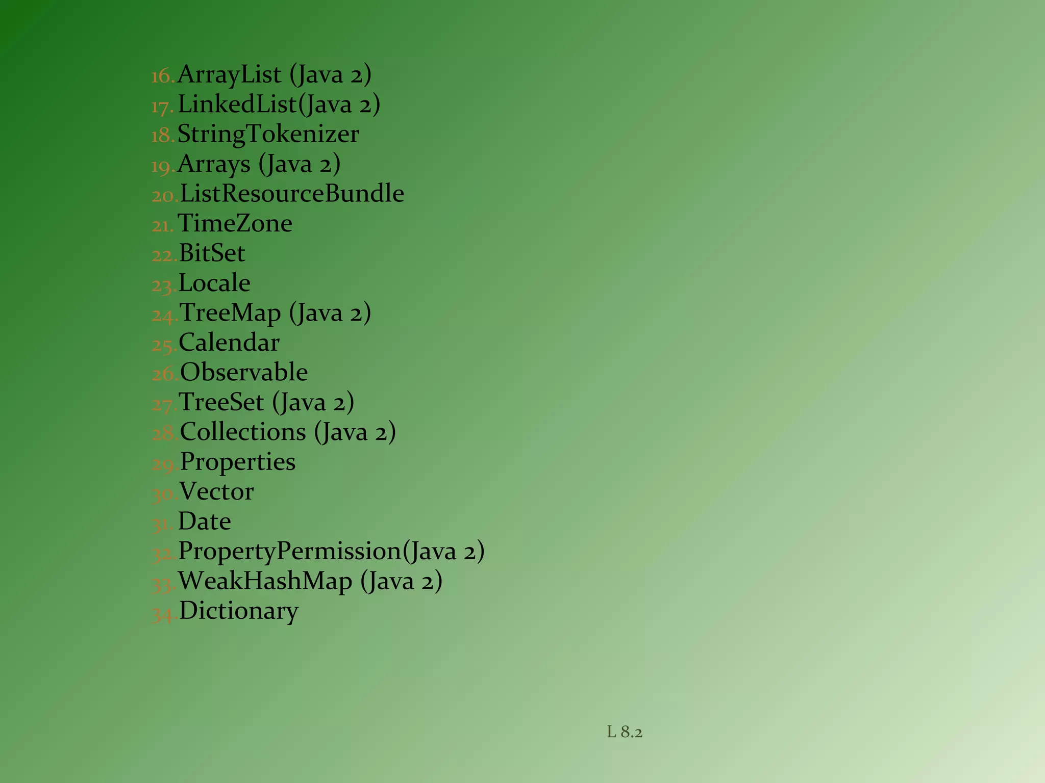 16.ArrayList (Java 2)
17.LinkedList(Java 2)
18.StringTokenizer
19.Arrays (Java 2)
20.ListResourceBundle
21.TimeZone
22.BitSet
23.Locale
24.TreeMap (Java 2)
25.Calendar
26.Observable
27.TreeSet (Java 2)
28.Collections (Java 2)
29.Properties
30.Vector
31. Date
32.PropertyPermission(Java 2)
33.WeakHashMap (Java 2)
34.Dictionary
L 8.2
 