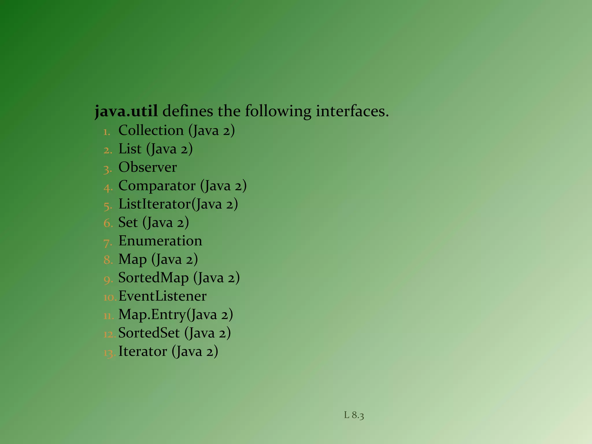 java.util defines the following interfaces.
1. Collection (Java 2)
2. List (Java 2)
3. Observer
4. Comparator (Java 2)
5. ListIterator(Java 2)
6. Set (Java 2)
7. Enumeration
8. Map (Java 2)
9. SortedMap (Java 2)
10.EventListener
11. Map.Entry(Java 2)
12.SortedSet (Java 2)
13. Iterator (Java 2)
L 8.3
 