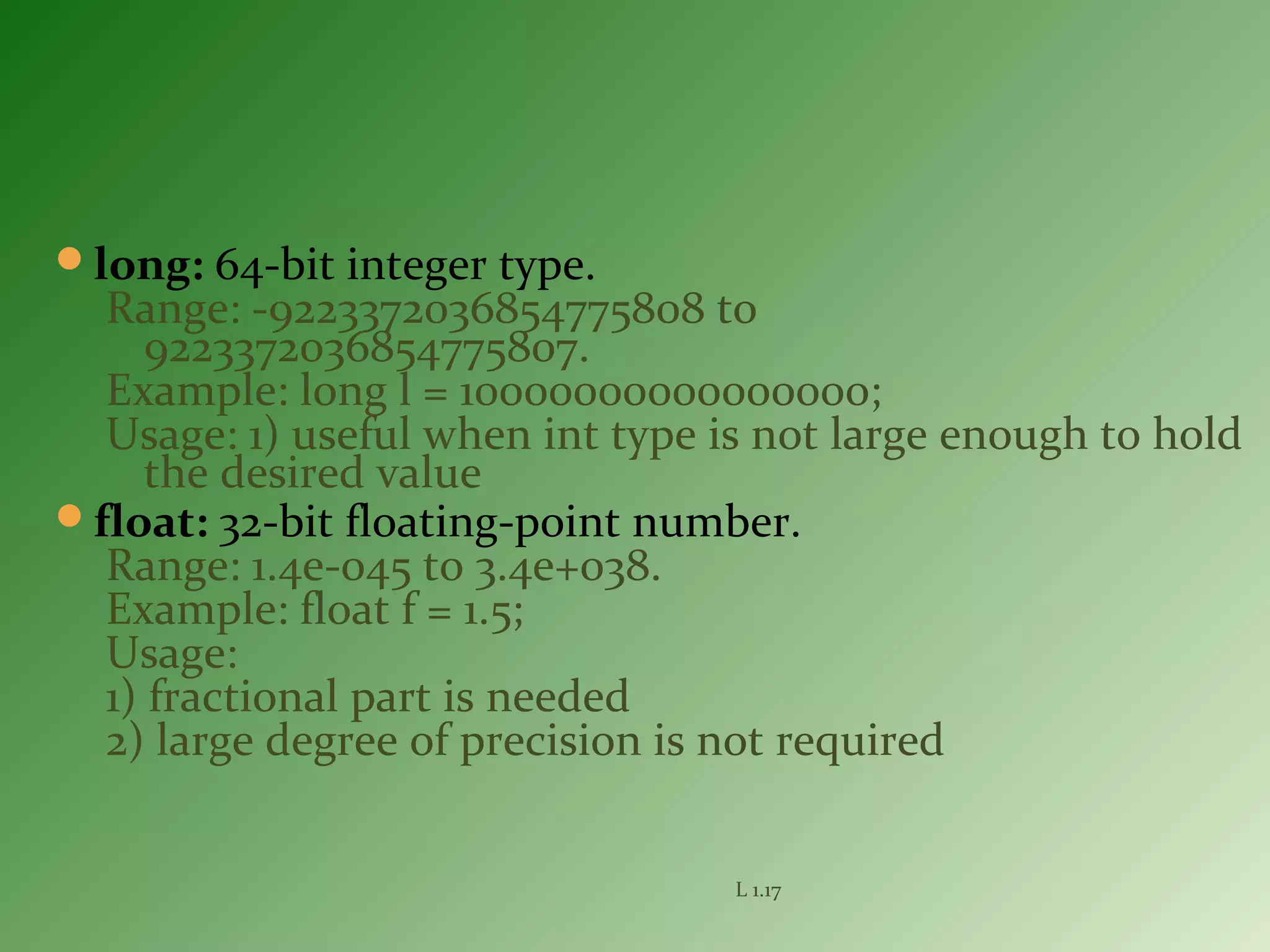 long: 64-bit integer type.
Range: -9223372036854775808 to
9223372036854775807.
Example: long l = 10000000000000000;
Usage: 1) useful when int type is not large enough to hold
the desired value
float: 32-bit floating-point number.
Range: 1.4e-045 to 3.4e+038.
Example: float f = 1.5;
Usage:
1) fractional part is needed
2) large degree of precision is not required
L 1.17
 