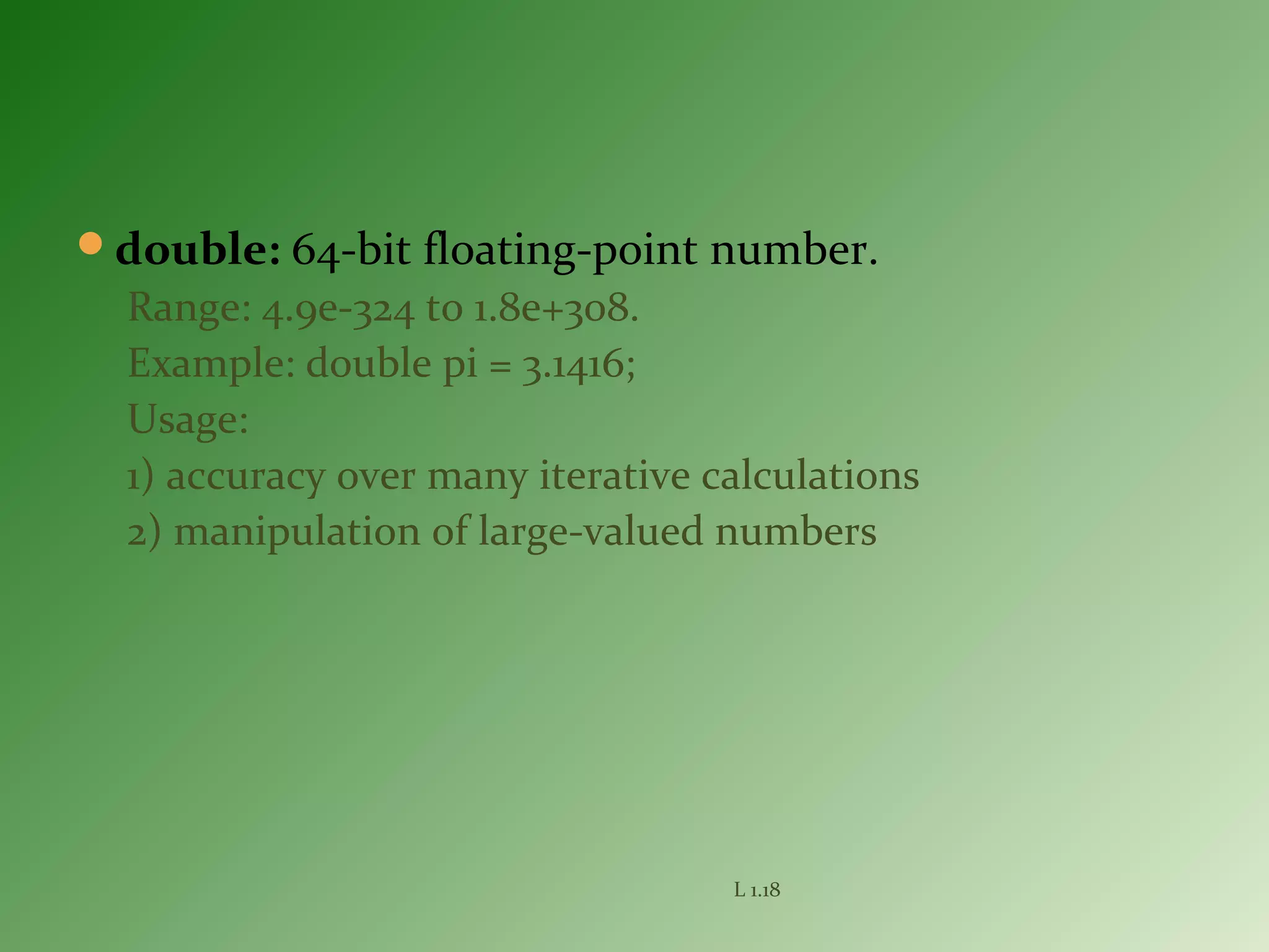 double: 64-bit floating-point number.
Range: 4.9e-324 to 1.8e+308.
Example: double pi = 3.1416;
Usage:
1) accuracy over many iterative calculations
2) manipulation of large-valued numbers
L 1.18
 