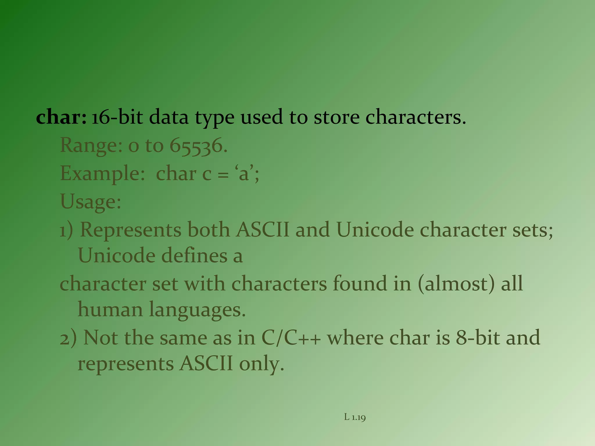 char: 16-bit data type used to store characters.
Range: 0 to 65536.
Example: char c = ‘a’;
Usage:
1) Represents both ASCII and Unicode character sets;
Unicode defines a
character set with characters found in (almost) all
human languages.
2) Not the same as in C/C++ where char is 8-bit and
represents ASCII only.
L 1.19
 