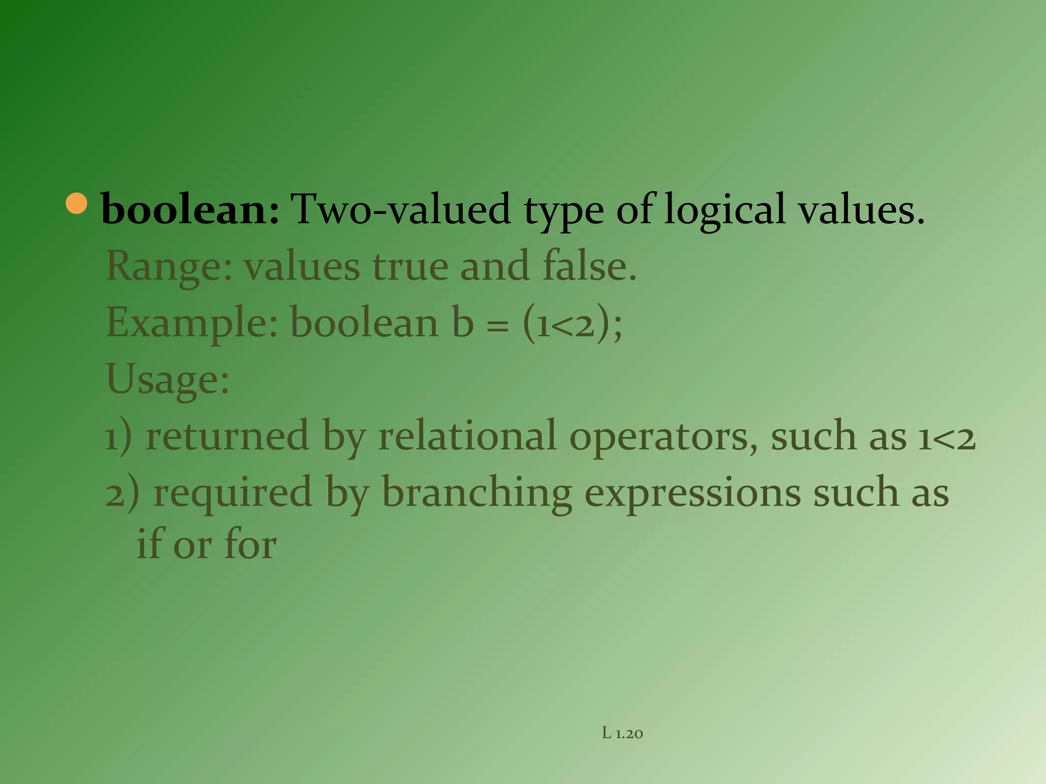 boolean: Two-valued type of logical values.
Range: values true and false.
Example: boolean b = (1<2);
Usage:
1) returned by relational operators, such as 1<2
2) required by branching expressions such as
if or for
L 1.20
 