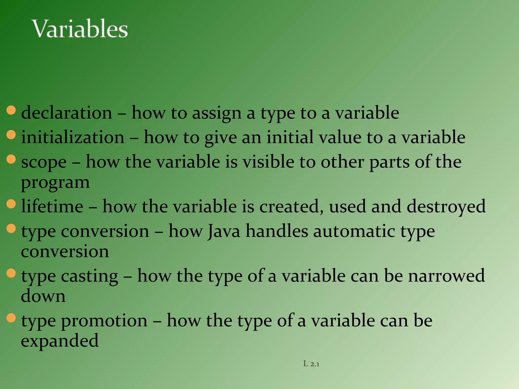 declaration – how to assign a type to a variable
initialization – how to give an initial value to a variable
scope – how the variable is visible to other parts of the
program
lifetime – how the variable is created, used and destroyed
type conversion – how Java handles automatic type
conversion
type casting – how the type of a variable can be narrowed
down
type promotion – how the type of a variable can be
expanded
L 2.1
 