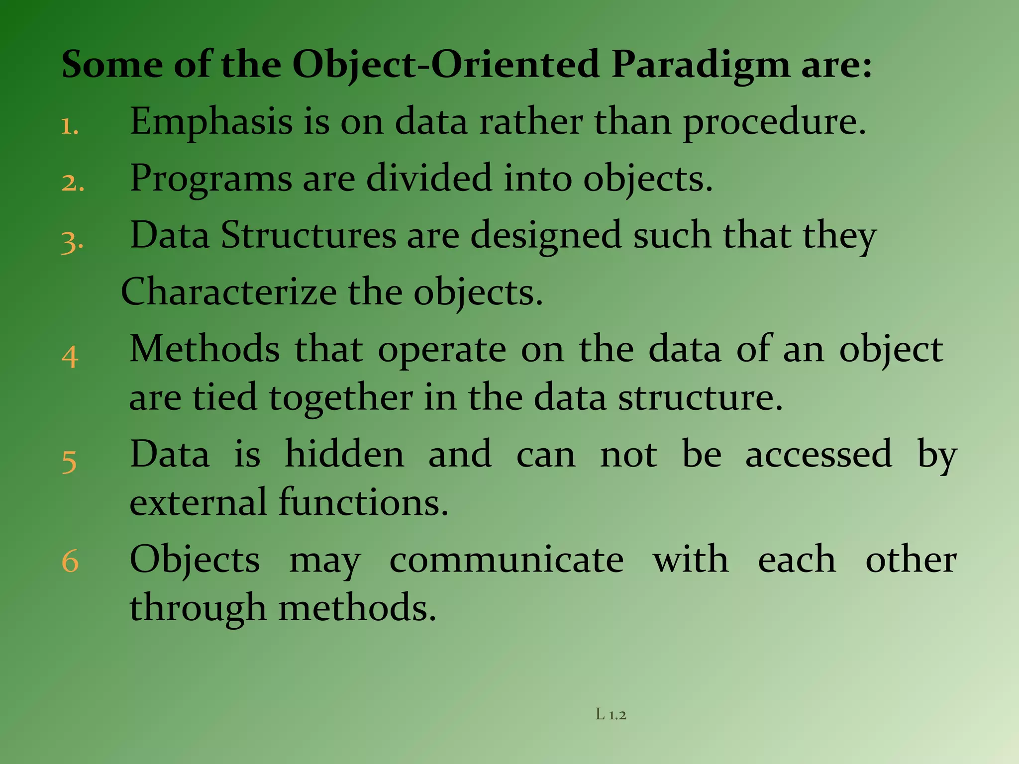 Some of the Object-Oriented Paradigm are:
1. Emphasis is on data rather than procedure.
2. Programs are divided into objects.
3. Data Structures are designed such that they
Characterize the objects.
4 Methods that operate on the data of an object
are tied together in the data structure.
5 Data is hidden and can not be accessed by
external functions.
6 Objects may communicate with each other
through methods.
L 1.2
 
