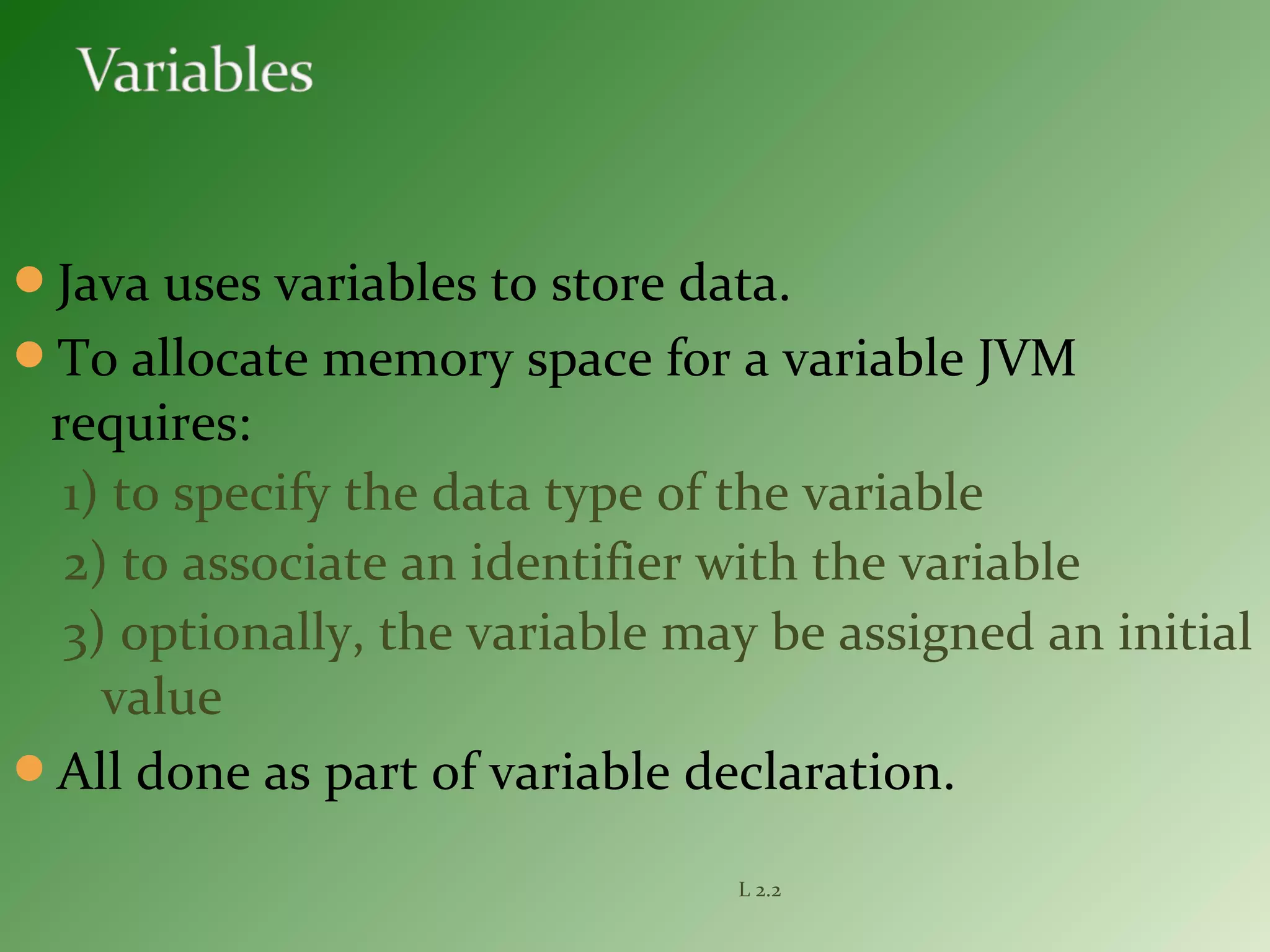 Java uses variables to store data.
To allocate memory space for a variable JVM
requires:
1) to specify the data type of the variable
2) to associate an identifier with the variable
3) optionally, the variable may be assigned an initial
value
All done as part of variable declaration.
L 2.2
 