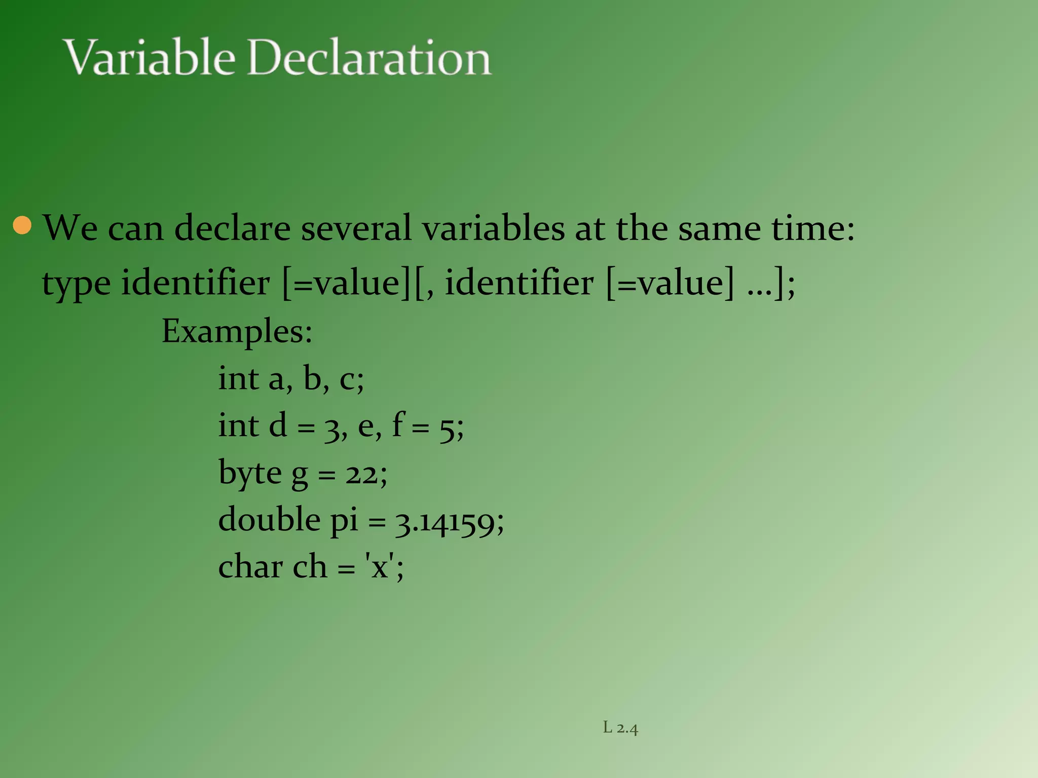 We can declare several variables at the same time:
type identifier [=value][, identifier [=value] …];
Examples:
int a, b, c;
int d = 3, e, f = 5;
byte g = 22;
double pi = 3.14159;
char ch = 'x';
L 2.4
 