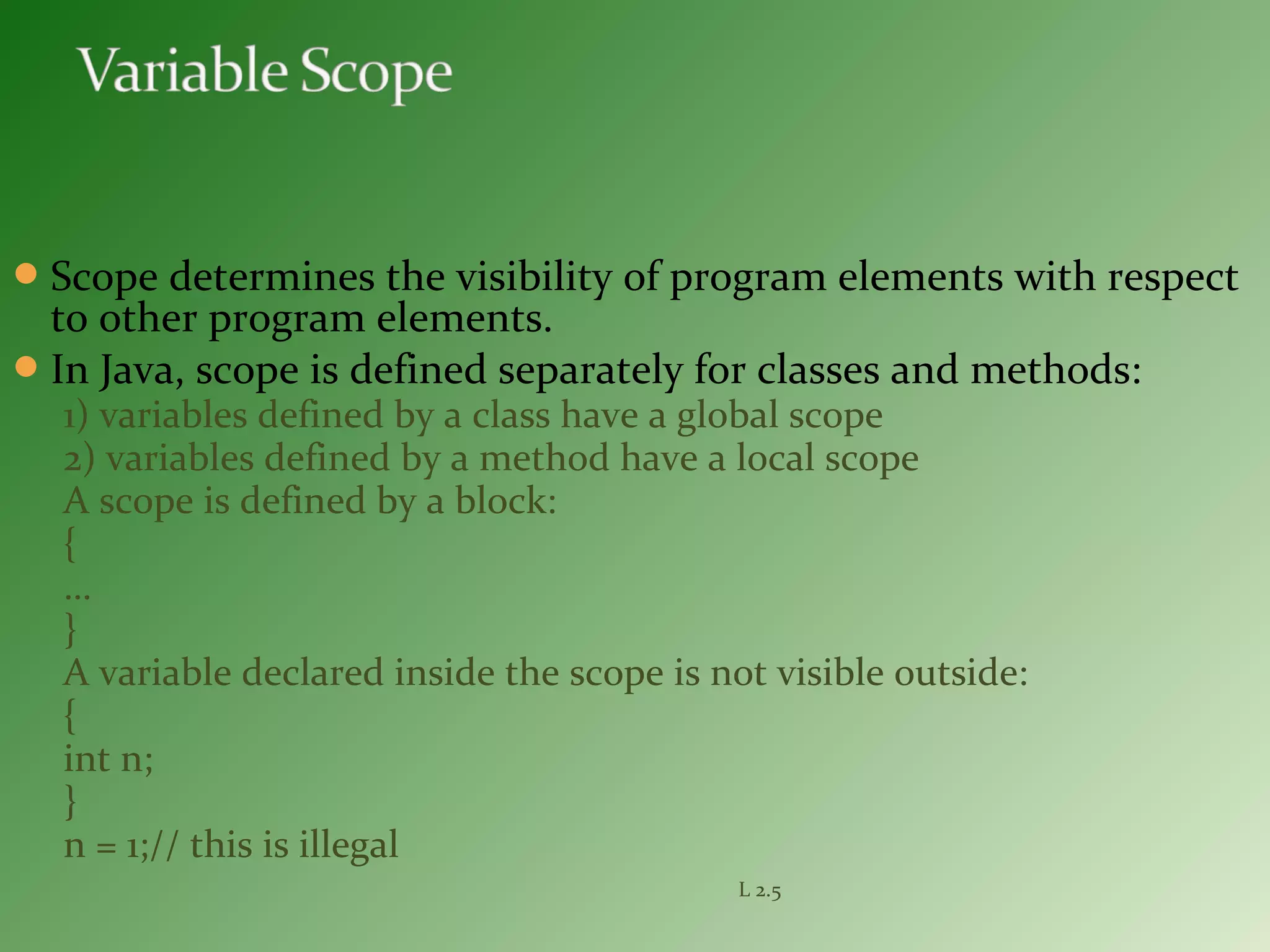 Scope determines the visibility of program elements with respect
to other program elements.
In Java, scope is defined separately for classes and methods:
1) variables defined by a class have a global scope
2) variables defined by a method have a local scope
A scope is defined by a block:
{
…
}
A variable declared inside the scope is not visible outside:
{
int n;
}
n = 1;// this is illegal
L 2.5
 