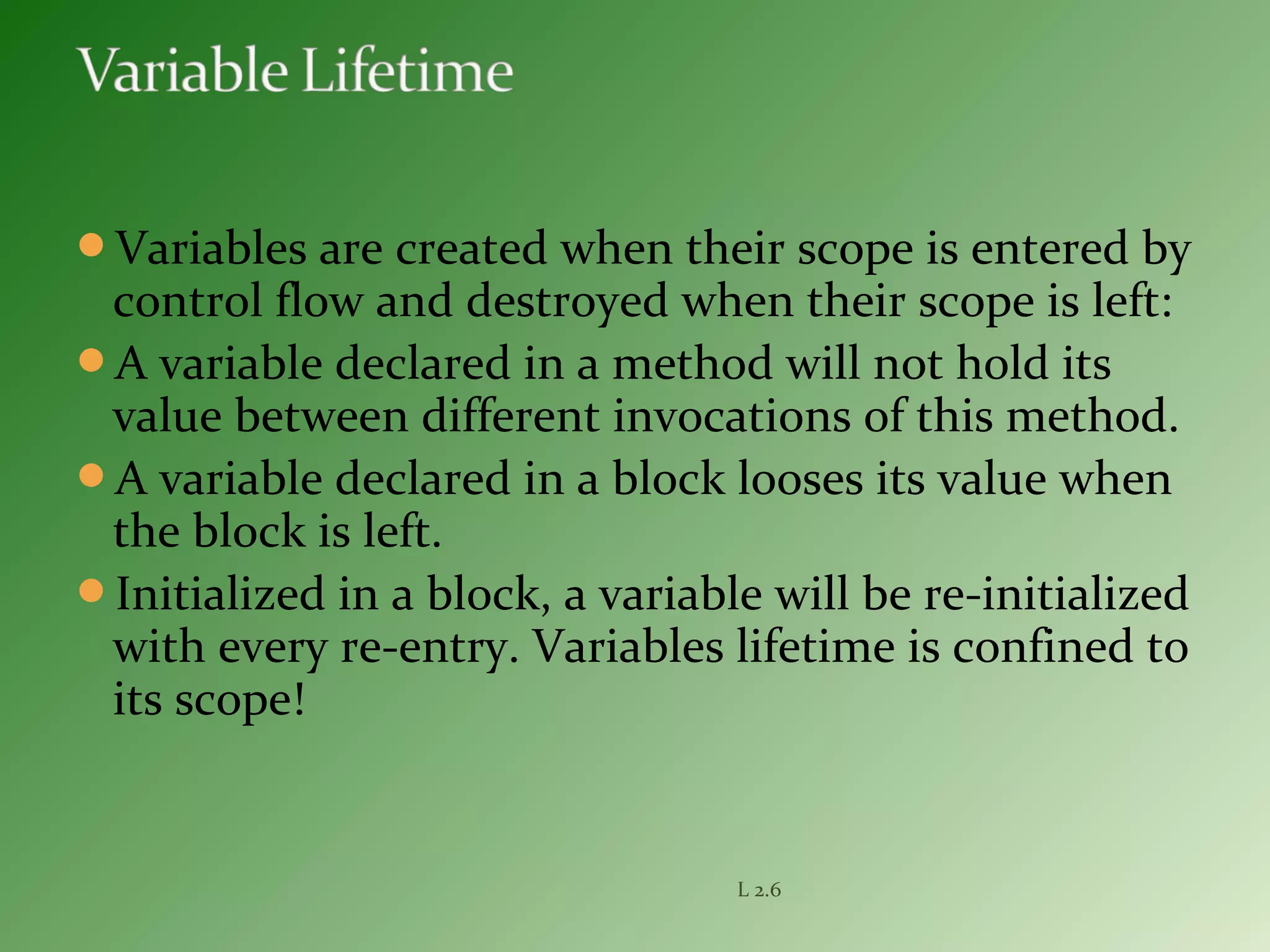 Variables are created when their scope is entered by
control flow and destroyed when their scope is left:
A variable declared in a method will not hold its
value between different invocations of this method.
A variable declared in a block looses its value when
the block is left.
Initialized in a block, a variable will be re-initialized
with every re-entry. Variables lifetime is confined to
its scope!
L 2.6
 
