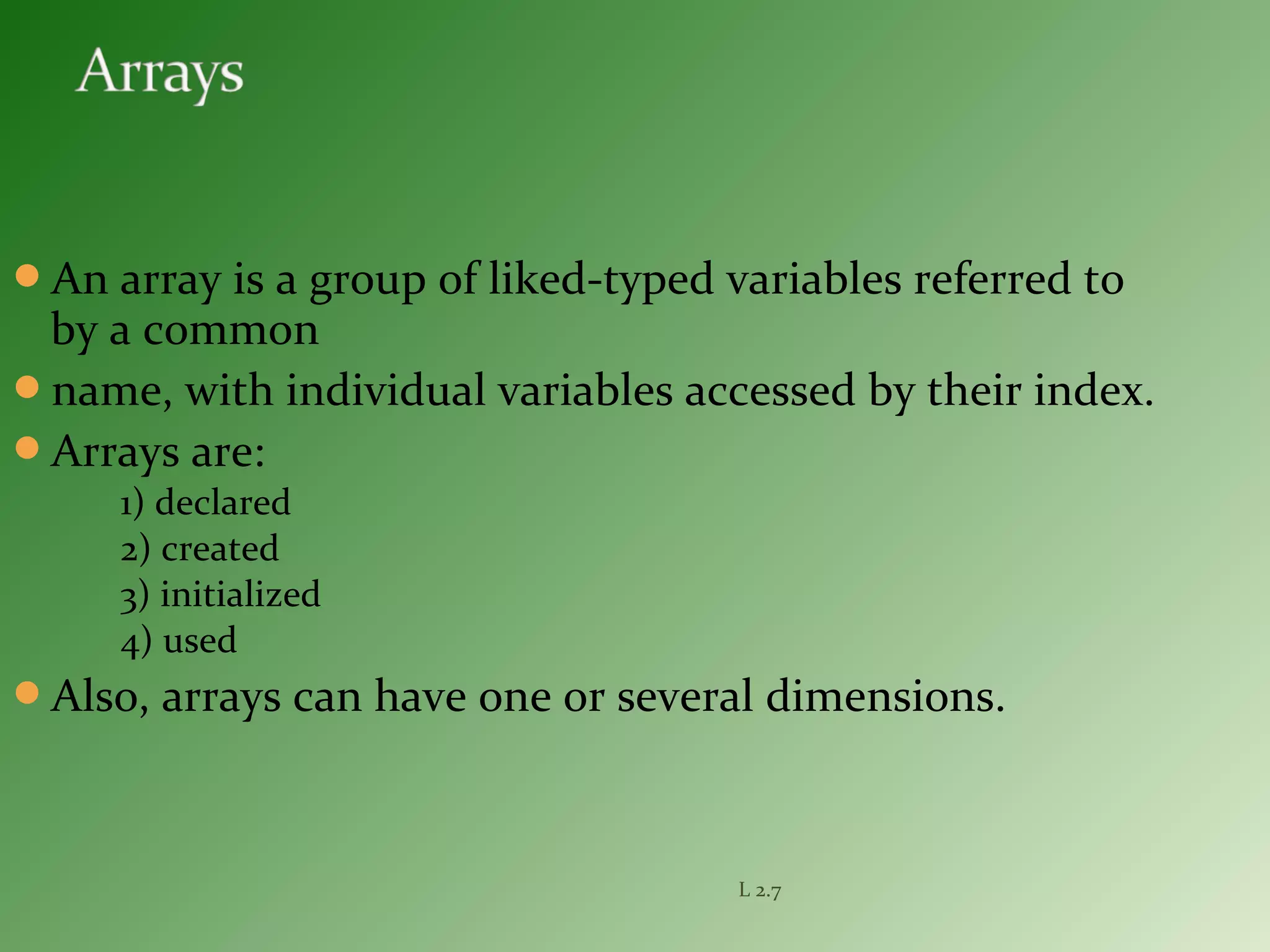 An array is a group of liked-typed variables referred to
by a common
name, with individual variables accessed by their index.
Arrays are:
1) declared
2) created
3) initialized
4) used
Also, arrays can have one or several dimensions.
L 2.7
 