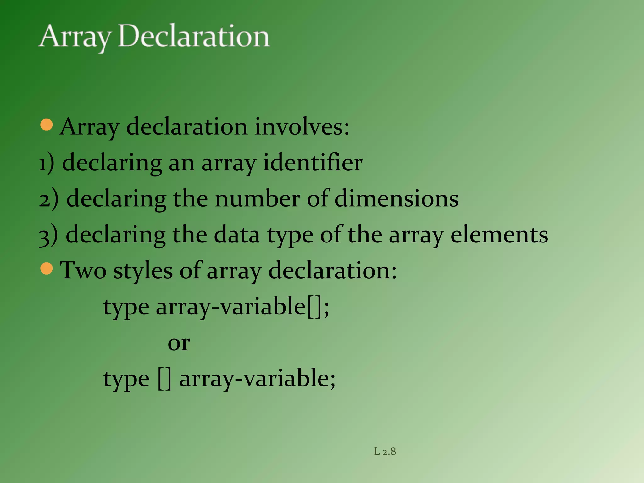 Array declaration involves:
1) declaring an array identifier
2) declaring the number of dimensions
3) declaring the data type of the array elements
Two styles of array declaration:
type array-variable[];
or
type [] array-variable;
L 2.8
 