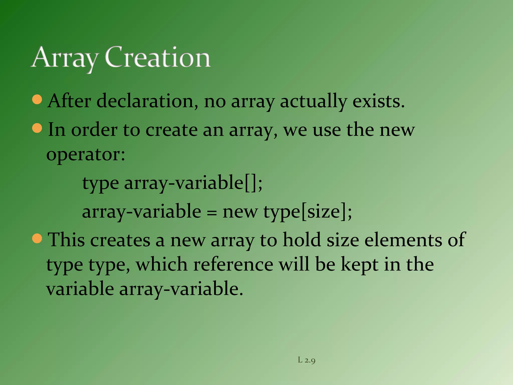 After declaration, no array actually exists.
In order to create an array, we use the new
operator:
type array-variable[];
array-variable = new type[size];
This creates a new array to hold size elements of
type type, which reference will be kept in the
variable array-variable.
L 2.9
 