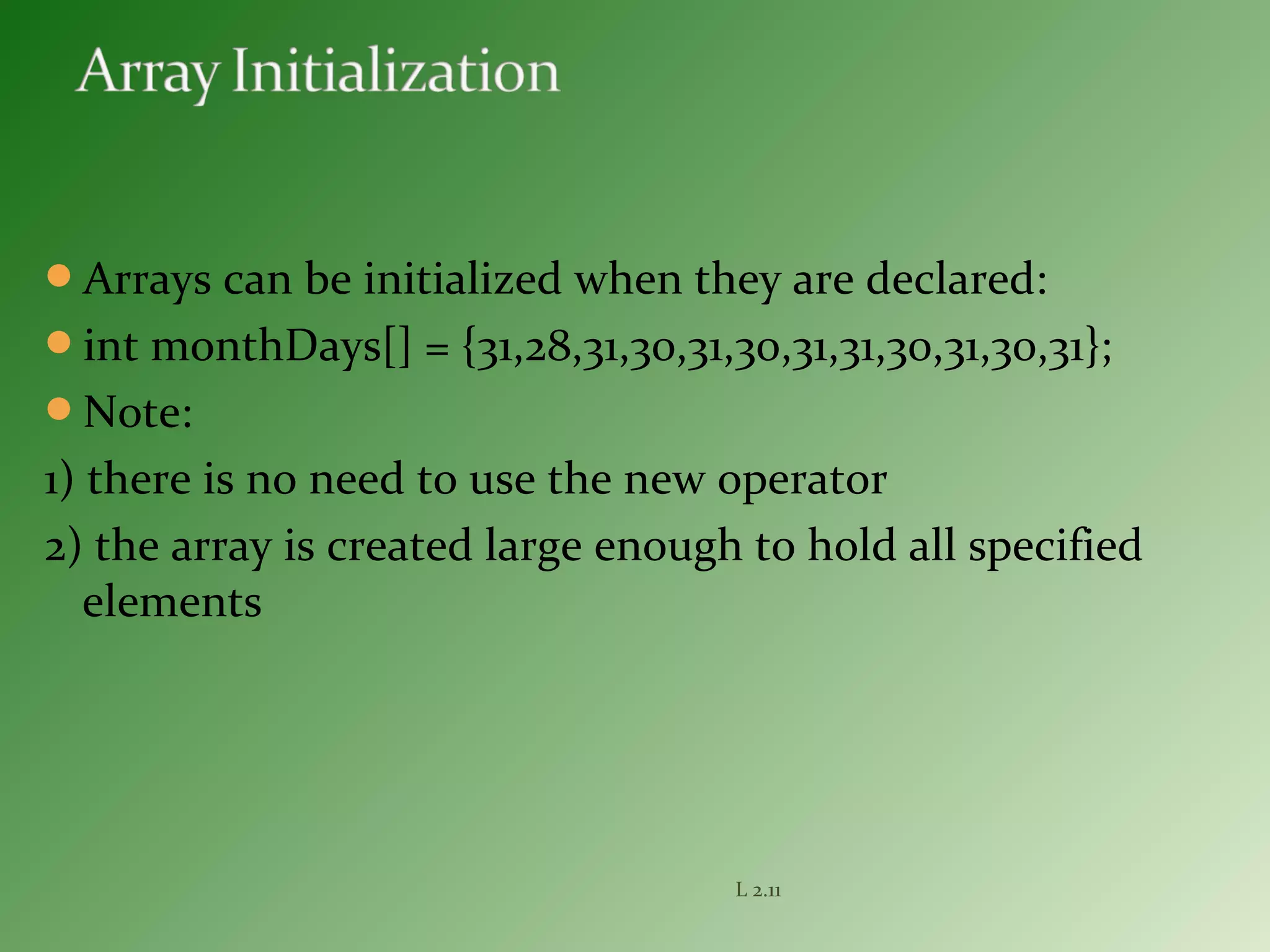 Arrays can be initialized when they are declared:
int monthDays[] = {31,28,31,30,31,30,31,31,30,31,30,31};
Note:
1) there is no need to use the new operator
2) the array is created large enough to hold all specified
elements
L 2.11
 