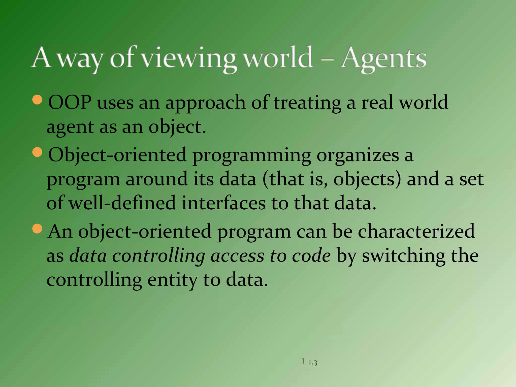 OOP uses an approach of treating a real world
agent as an object.
Object-oriented programming organizes a
program around its data (that is, objects) and a set
of well-defined interfaces to that data.
An object-oriented program can be characterized
as data controlling access to code by switching the
controlling entity to data.
L 1.3
 
