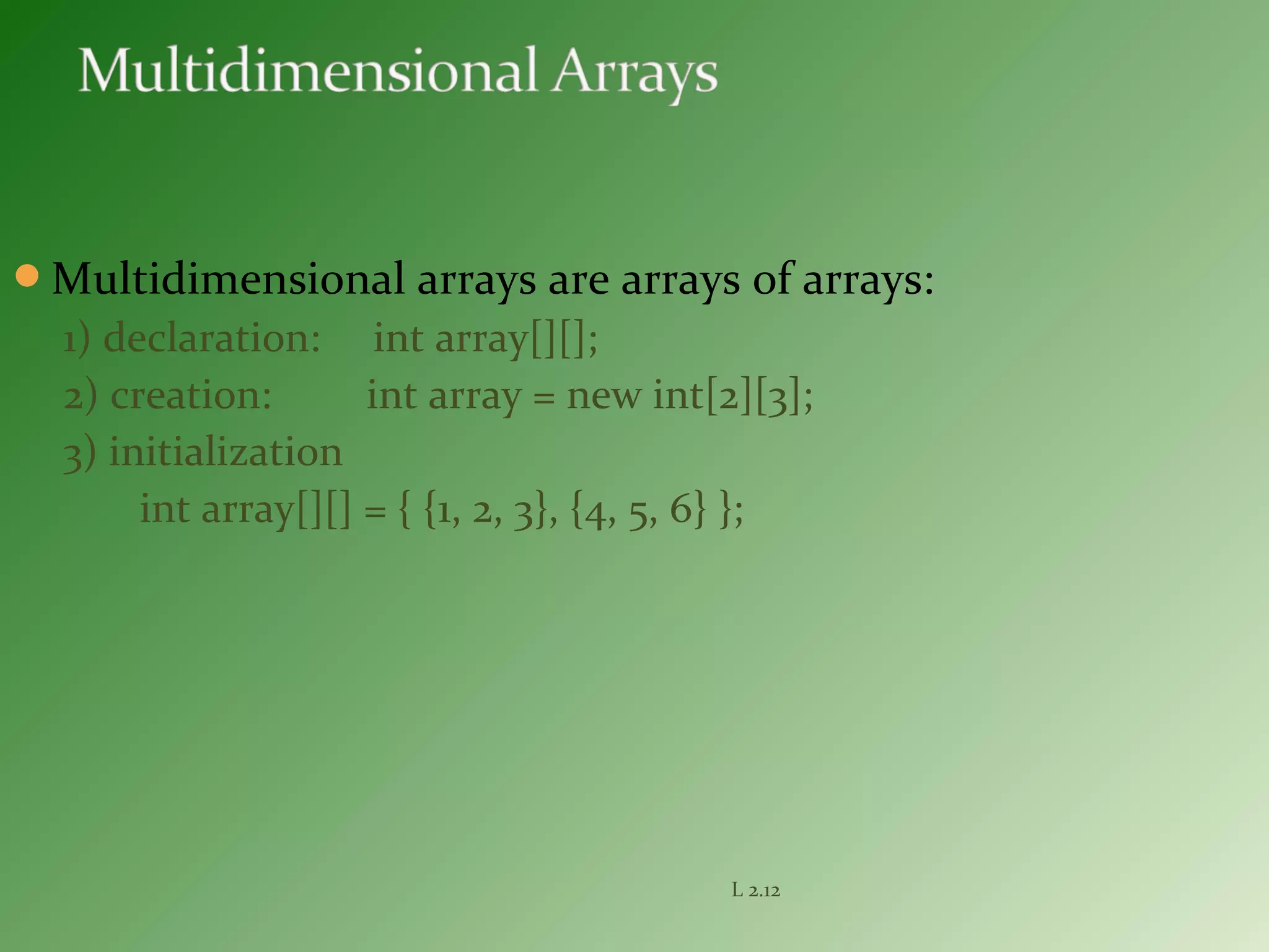 Multidimensional arrays are arrays of arrays:
1) declaration: int array[][];
2) creation: int array = new int[2][3];
3) initialization
int array[][] = { {1, 2, 3}, {4, 5, 6} };
L 2.12
 