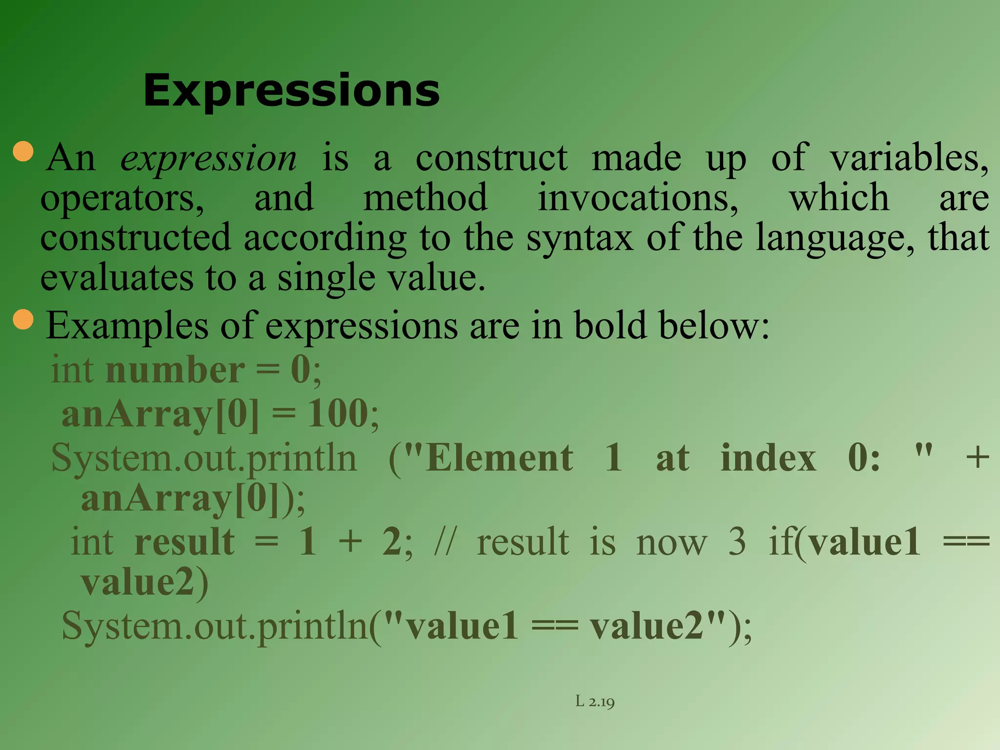 An expression is a construct made up of variables,
operators, and method invocations, which are
constructed according to the syntax of the language, that
evaluates to a single value.
Examples of expressions are in bold below:
int number = 0;
anArray[0] = 100;
System.out.println ("Element 1 at index 0: " +
anArray[0]);
int result = 1 + 2; // result is now 3 if(value1 ==
value2)
System.out.println("value1 == value2");
L 2.19
Expressions
 