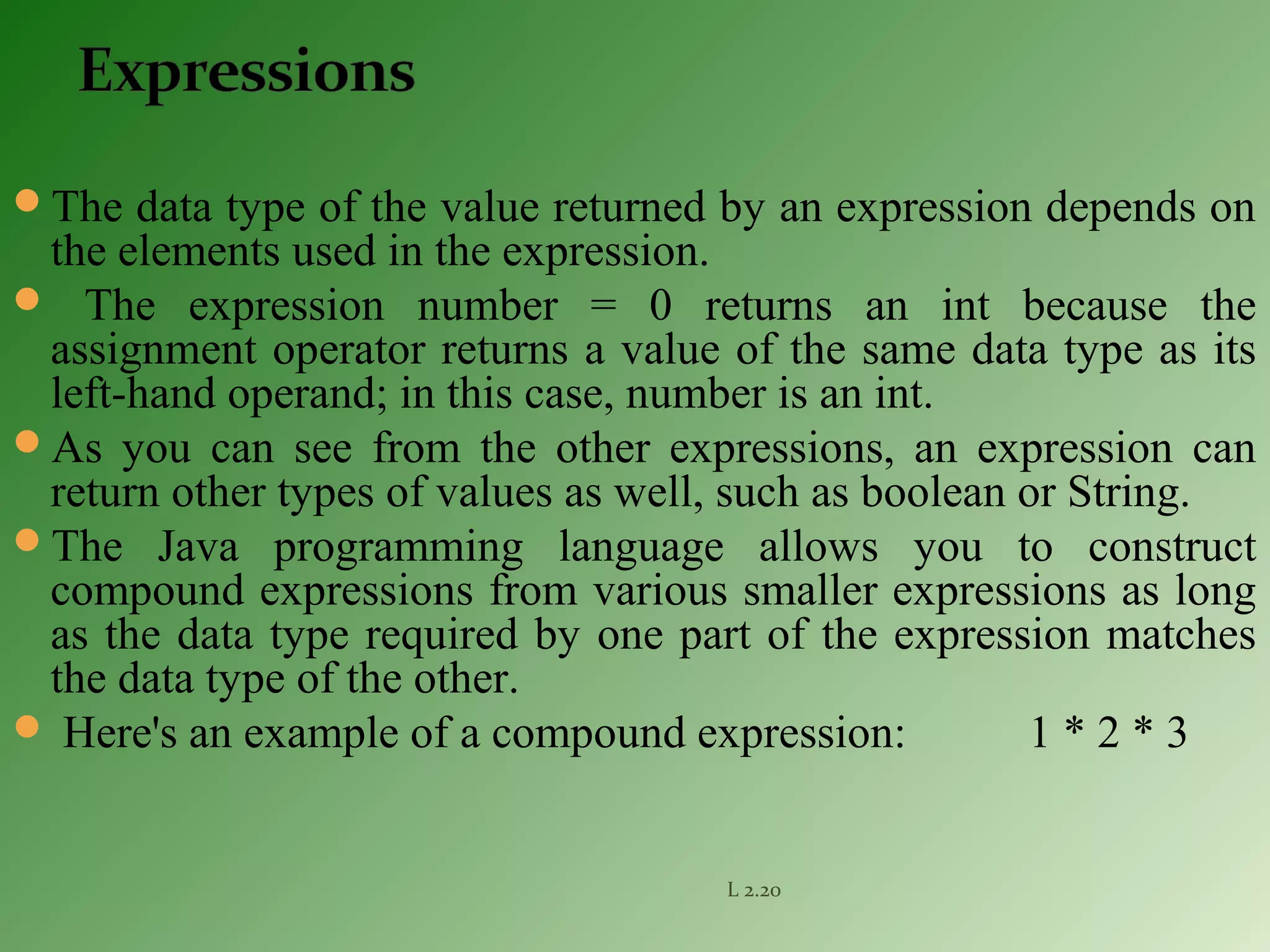 The data type of the value returned by an expression depends on
the elements used in the expression.
 The expression number = 0 returns an int because the
assignment operator returns a value of the same data type as its
left-hand operand; in this case, number is an int.
As you can see from the other expressions, an expression can
return other types of values as well, such as boolean or String.
The Java programming language allows you to construct
compound expressions from various smaller expressions as long
as the data type required by one part of the expression matches
the data type of the other.
 Here's an example of a compound expression: 1 * 2 * 3
L 2.20
 