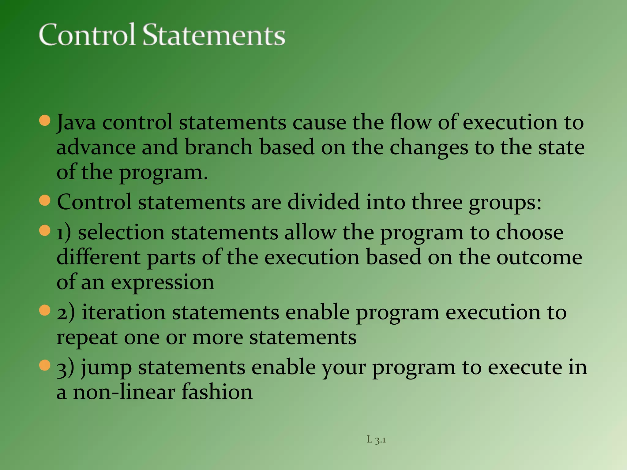 Java control statements cause the flow of execution to
advance and branch based on the changes to the state
of the program.
Control statements are divided into three groups:
1) selection statements allow the program to choose
different parts of the execution based on the outcome
of an expression
2) iteration statements enable program execution to
repeat one or more statements
3) jump statements enable your program to execute in
a non-linear fashion
L 3.1
 