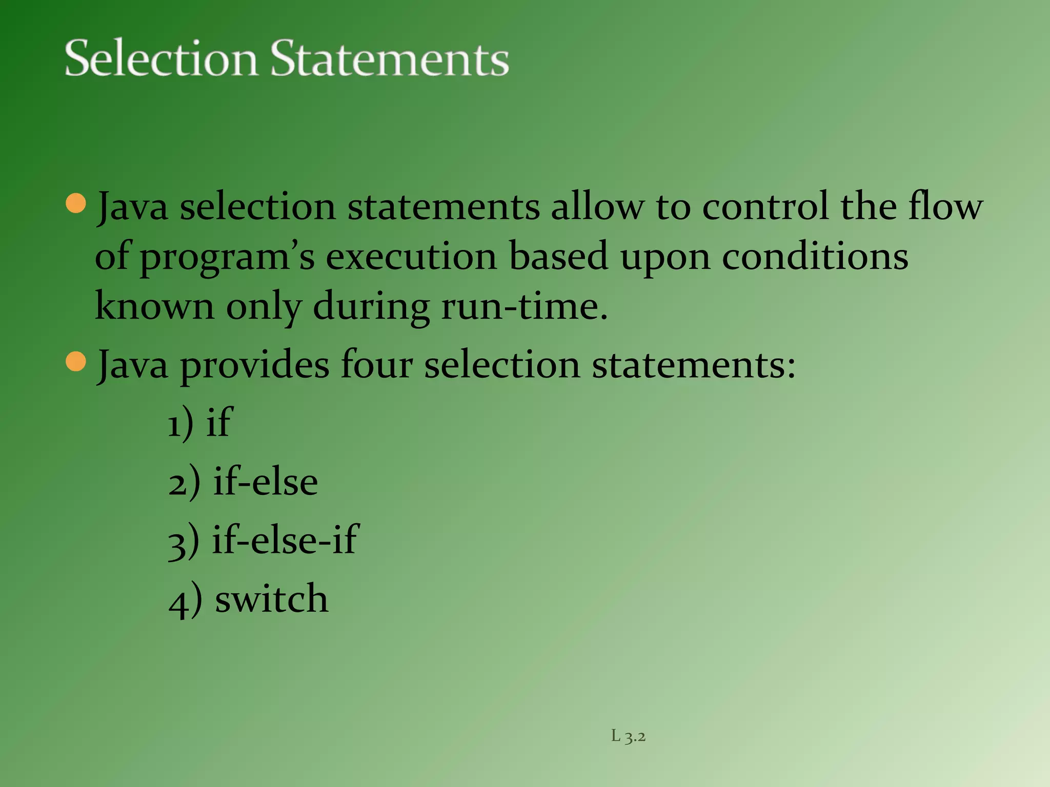 Java selection statements allow to control the flow
of program’s execution based upon conditions
known only during run-time.
Java provides four selection statements:
1) if
2) if-else
3) if-else-if
4) switch
L 3.2
 