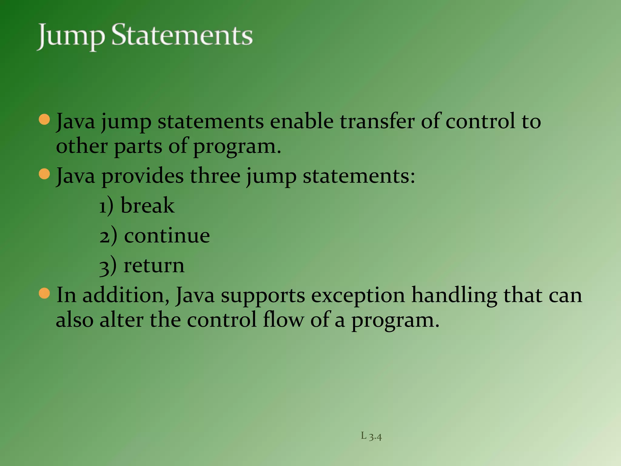 Java jump statements enable transfer of control to
other parts of program.
Java provides three jump statements:
1) break
2) continue
3) return
In addition, Java supports exception handling that can
also alter the control flow of a program.
L 3.4
 