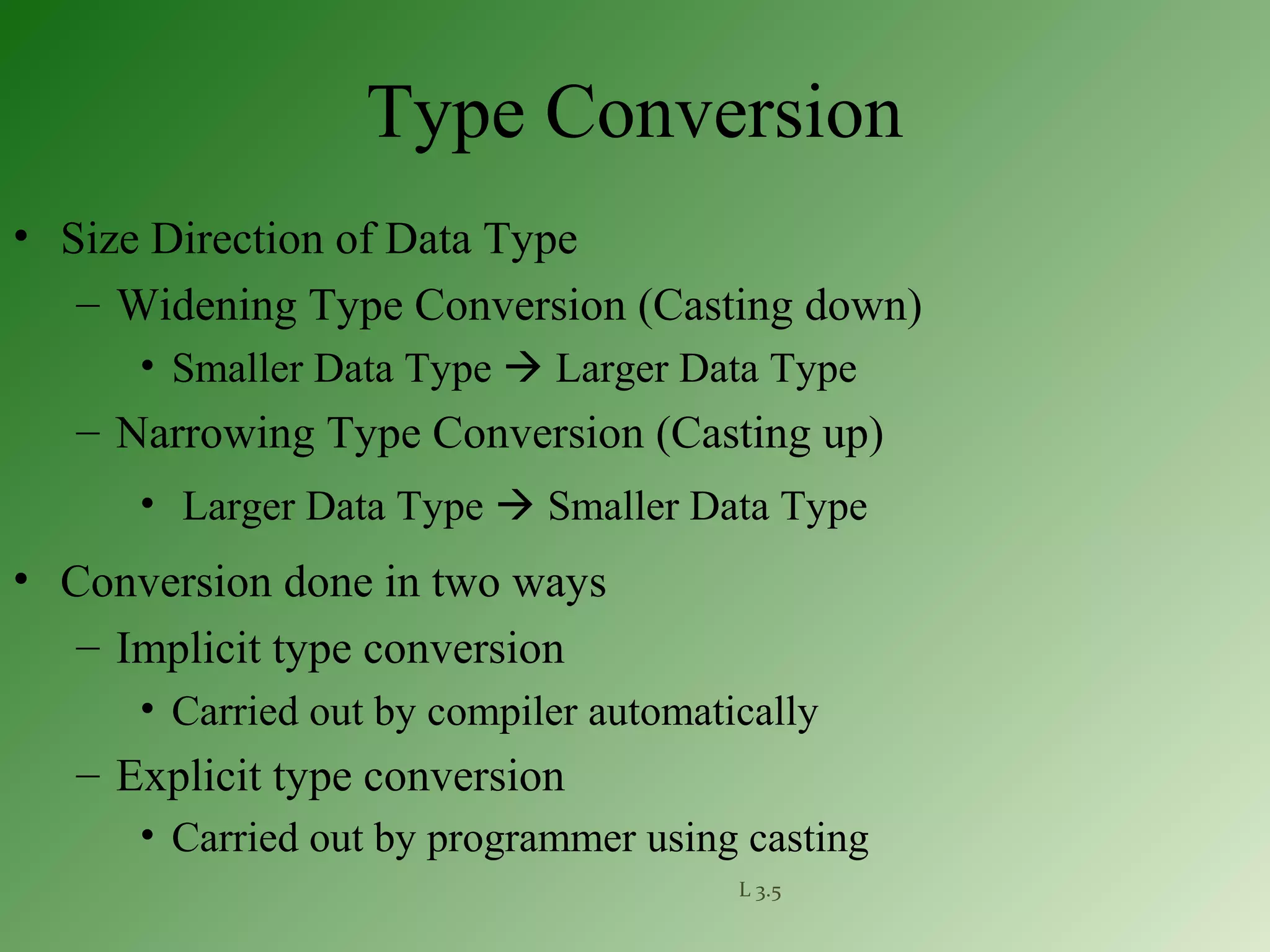 L 3.5
Type Conversion
• Size Direction of Data Type
– Widening Type Conversion (Casting down)
• Smaller Data Type  Larger Data Type
– Narrowing Type Conversion (Casting up)
• Larger Data Type  Smaller Data Type
• Conversion done in two ways
– Implicit type conversion
• Carried out by compiler automatically
– Explicit type conversion
• Carried out by programmer using casting
 