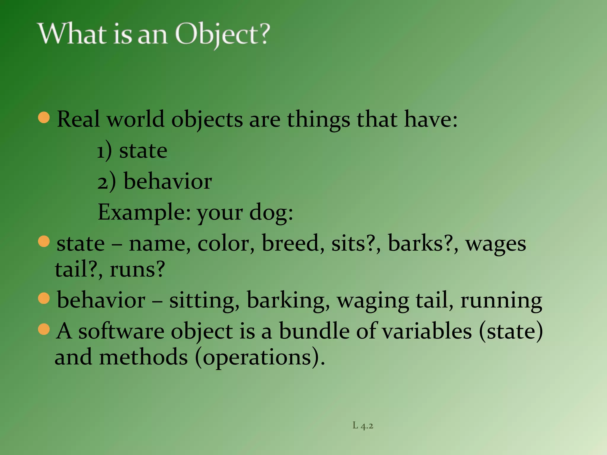 Real world objects are things that have:
1) state
2) behavior
Example: your dog:
state – name, color, breed, sits?, barks?, wages
tail?, runs?
behavior – sitting, barking, waging tail, running
A software object is a bundle of variables (state)
and methods (operations).
L 4.2
 