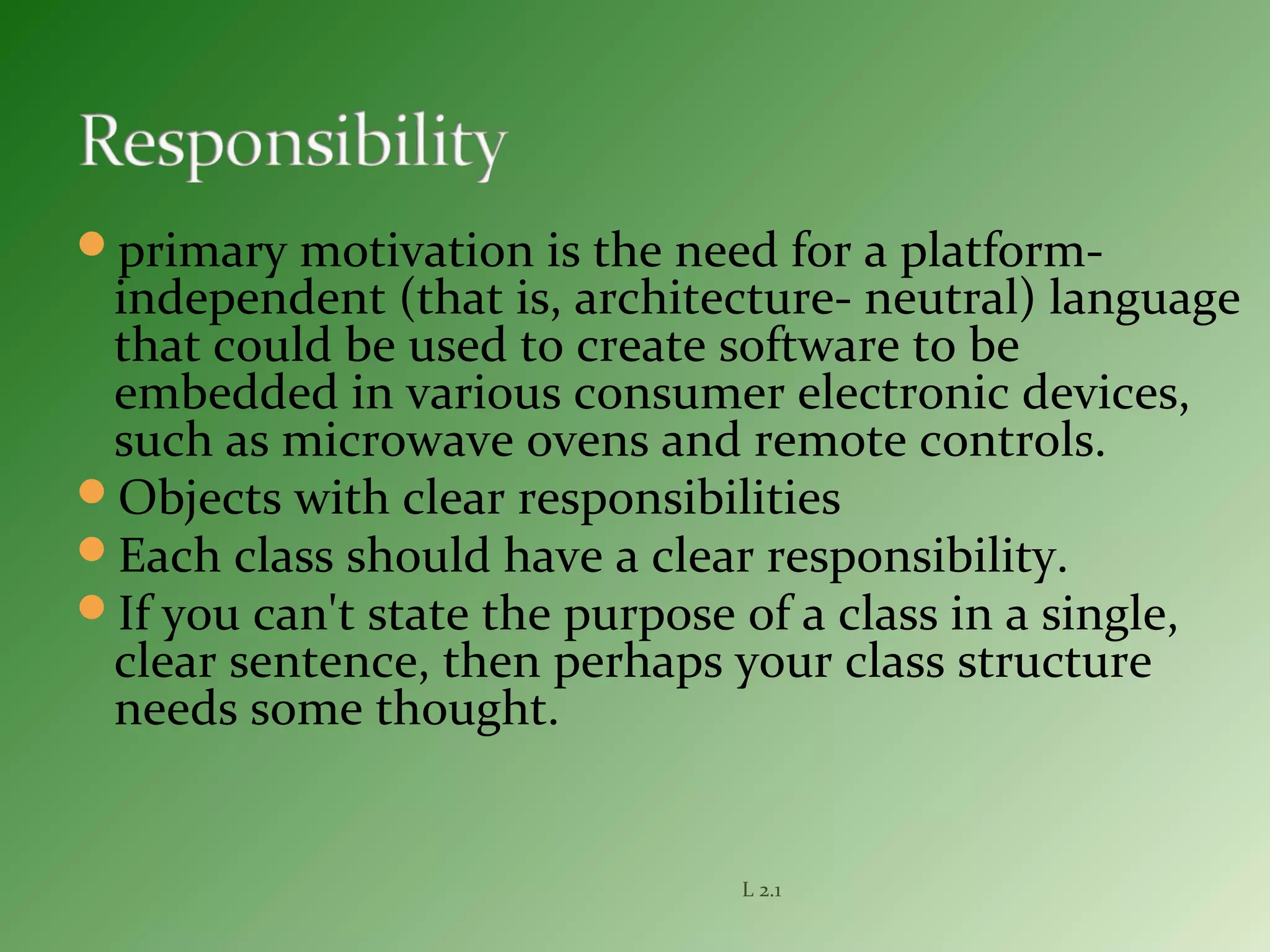 primary motivation is the need for a platform-
independent (that is, architecture- neutral) language
that could be used to create software to be
embedded in various consumer electronic devices,
such as microwave ovens and remote controls.
Objects with clear responsibilities
Each class should have a clear responsibility.
If you can't state the purpose of a class in a single,
clear sentence, then perhaps your class structure
needs some thought.
L 2.1
 