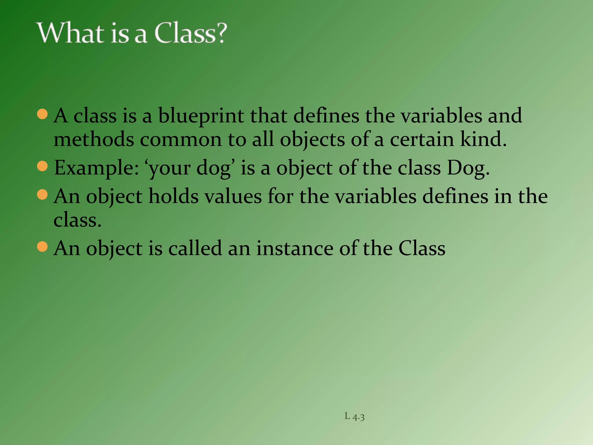 A class is a blueprint that defines the variables and
methods common to all objects of a certain kind.
Example: ‘your dog’ is a object of the class Dog.
An object holds values for the variables defines in the
class.
An object is called an instance of the Class
L 4.3
 