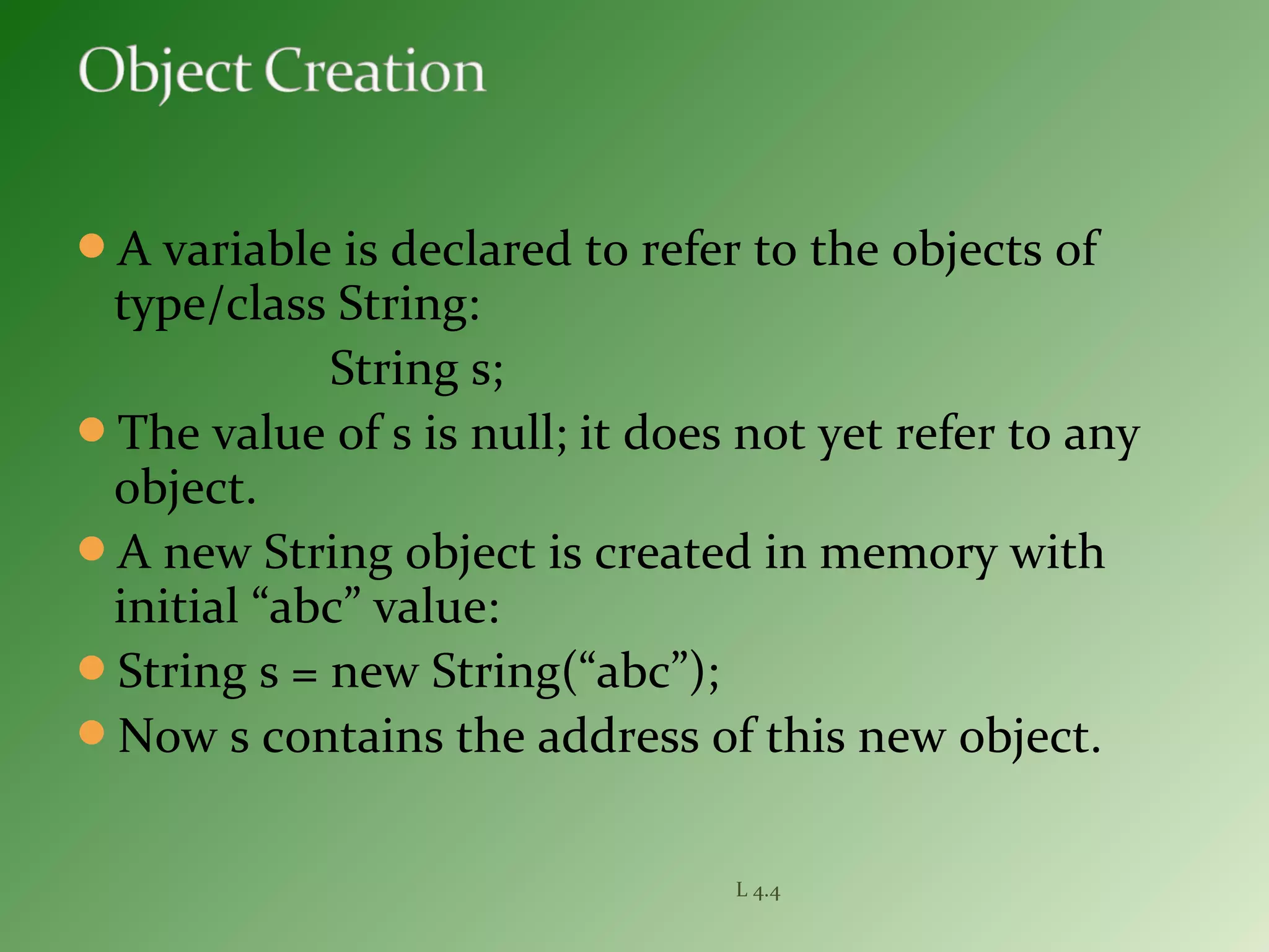 A variable is declared to refer to the objects of
type/class String:
String s;
The value of s is null; it does not yet refer to any
object.
A new String object is created in memory with
initial “abc” value:
String s = new String(“abc”);
Now s contains the address of this new object.
L 4.4
 
