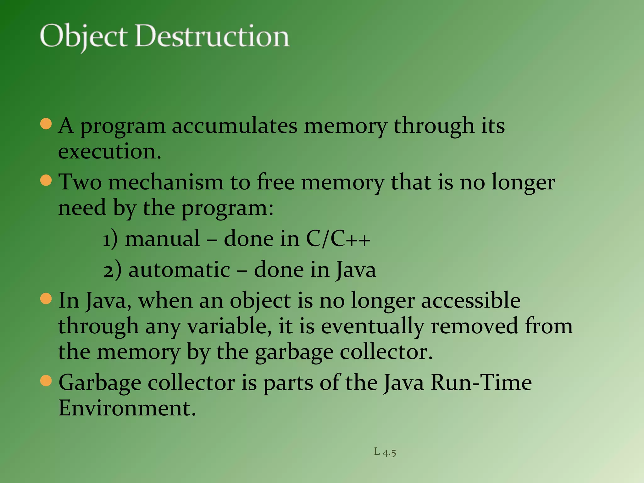A program accumulates memory through its
execution.
Two mechanism to free memory that is no longer
need by the program:
1) manual – done in C/C++
2) automatic – done in Java
In Java, when an object is no longer accessible
through any variable, it is eventually removed from
the memory by the garbage collector.
Garbage collector is parts of the Java Run-Time
Environment.
L 4.5
 