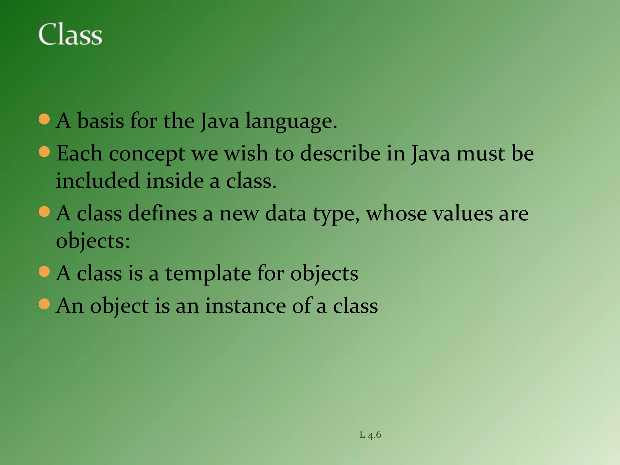 A basis for the Java language.
Each concept we wish to describe in Java must be
included inside a class.
A class defines a new data type, whose values are
objects:
A class is a template for objects
An object is an instance of a class
L 4.6
 