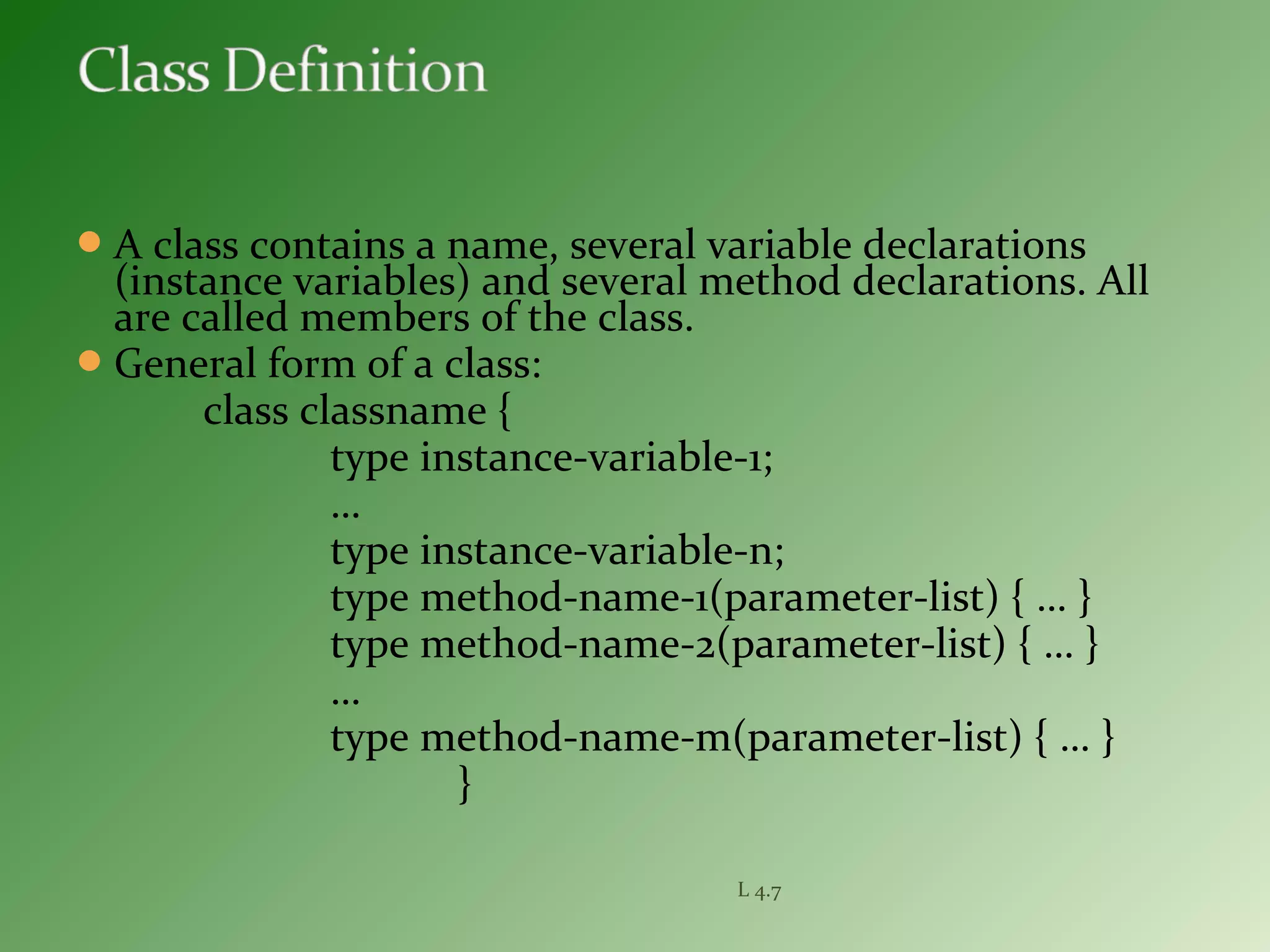 A class contains a name, several variable declarations
(instance variables) and several method declarations. All
are called members of the class.
General form of a class:
class classname {
type instance-variable-1;
…
type instance-variable-n;
type method-name-1(parameter-list) { … }
type method-name-2(parameter-list) { … }
…
type method-name-m(parameter-list) { … }
}
L 4.7
 