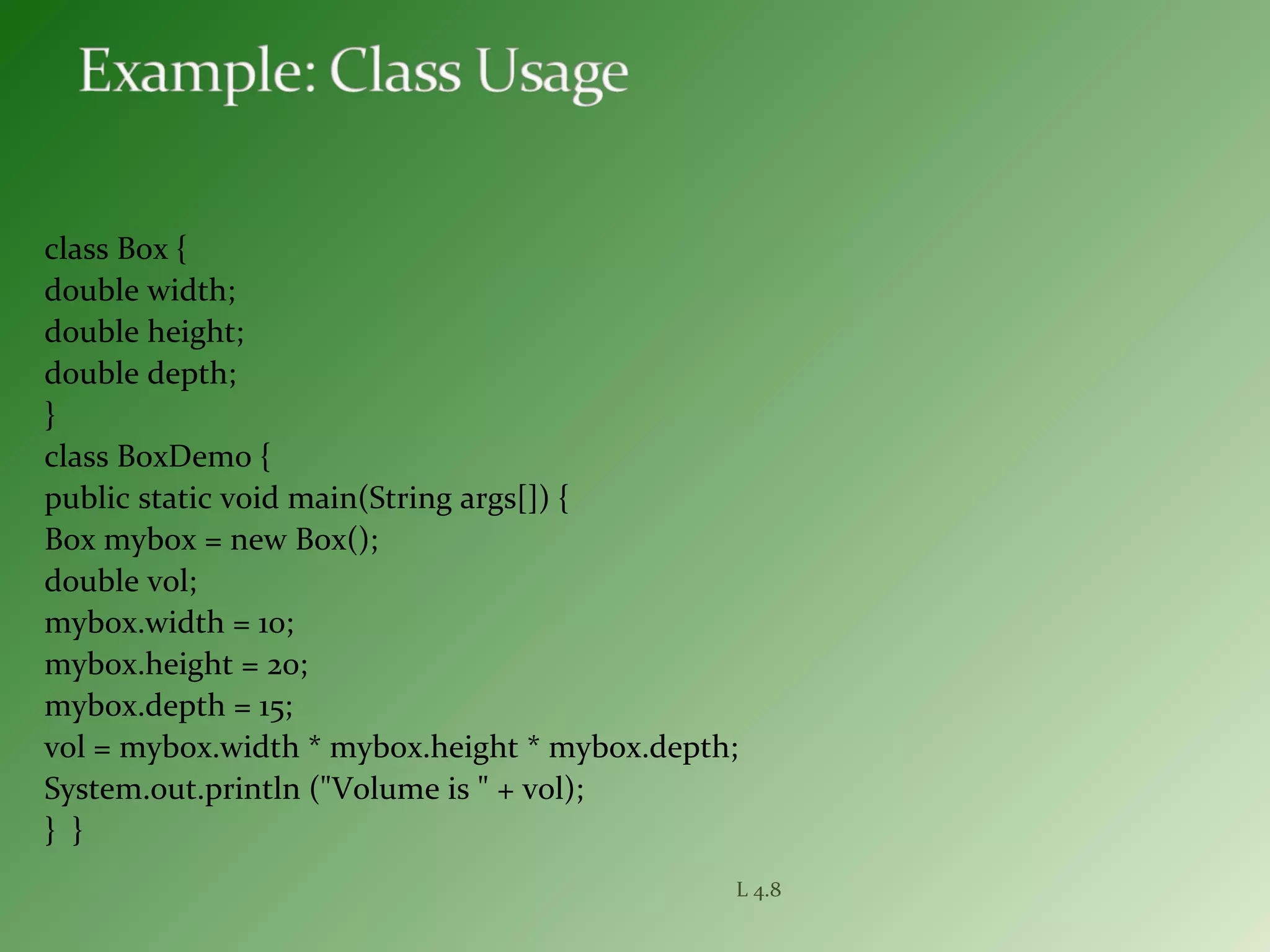 class Box {
double width;
double height;
double depth;
}
class BoxDemo {
public static void main(String args[]) {
Box mybox = new Box();
double vol;
mybox.width = 10;
mybox.height = 20;
mybox.depth = 15;
vol = mybox.width * mybox.height * mybox.depth;
System.out.println ("Volume is " + vol);
} }
L 4.8
 
