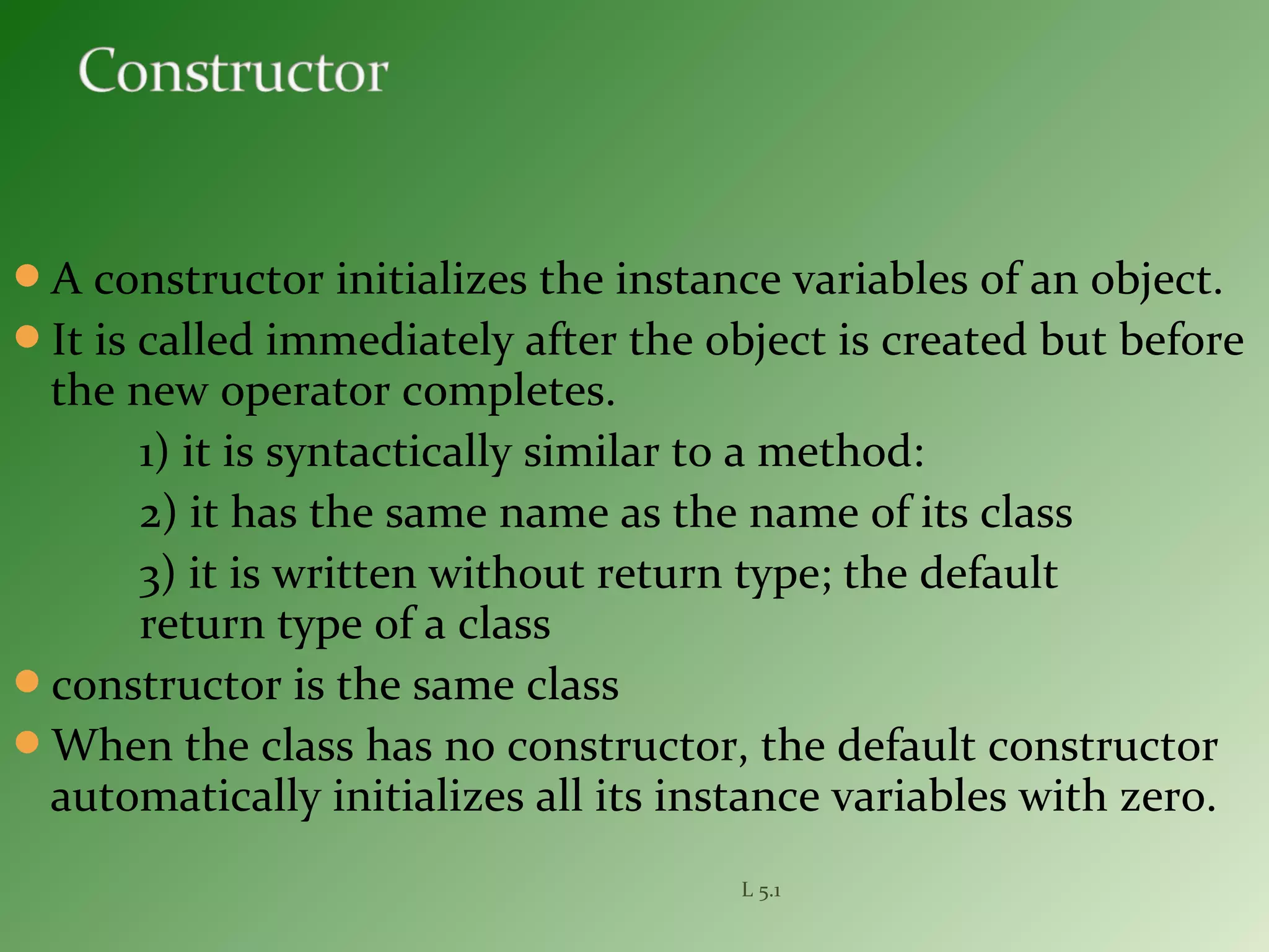 A constructor initializes the instance variables of an object.
It is called immediately after the object is created but before
the new operator completes.
1) it is syntactically similar to a method:
2) it has the same name as the name of its class
3) it is written without return type; the default
return type of a class
constructor is the same class
When the class has no constructor, the default constructor
automatically initializes all its instance variables with zero.
L 5.1
 