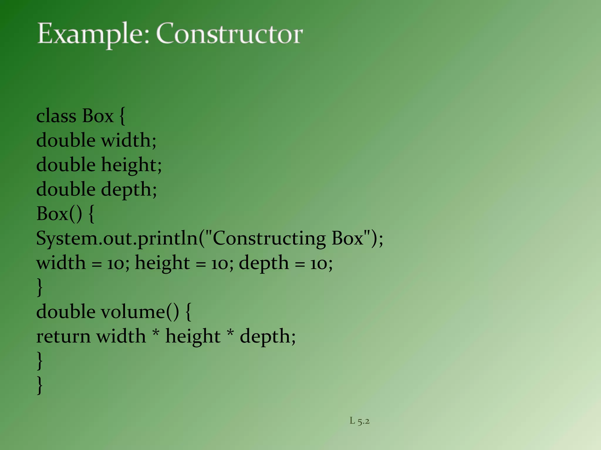 class Box {
double width;
double height;
double depth;
Box() {
System.out.println("Constructing Box");
width = 10; height = 10; depth = 10;
}
double volume() {
return width * height * depth;
}
}
L 5.2
 