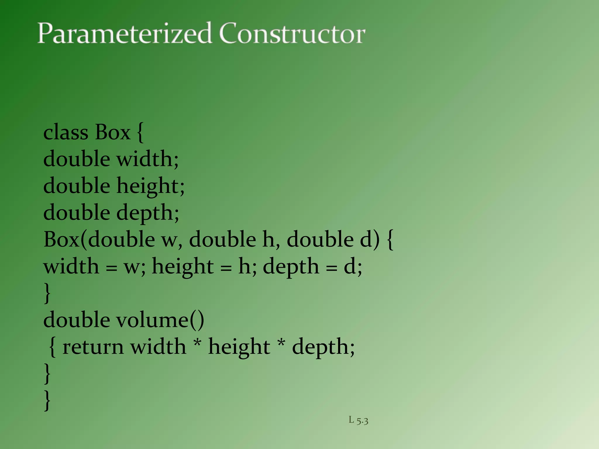 class Box {
double width;
double height;
double depth;
Box(double w, double h, double d) {
width = w; height = h; depth = d;
}
double volume()
{ return width * height * depth;
}
}
L 5.3
 